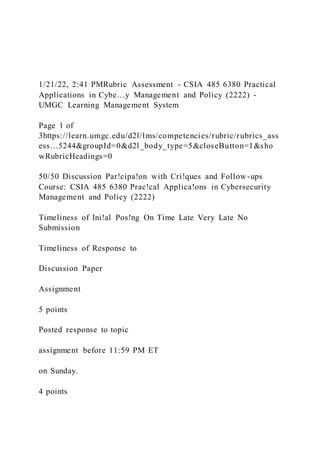 1/21/22, 2:41 PMRubric Assessment - CSIA 485 6380 Practical
Applications in Cybe…y Management and Policy (2222) -
UMGC Learning Management System
Page 1 of
3https://learn.umgc.edu/d2l/lms/competencies/rubric/rubrics_ass
ess…5244&groupId=0&d2l_body_type=5&closeButton=1&sho
wRubricHeadings=0
50/50 Discussion Par!cipa!on with Cri!ques and Follow -ups
Course: CSIA 485 6380 Prac!cal Applica!ons in Cybersecurity
Management and Policy (2222)
Timeliness of Ini!al Pos!ng On Time Late Very Late No
Submission
Timeliness of Response to
Discussion Paper
Assignment
5 points
Posted response to topic
assignment before 11:59 PM ET
on Sunday.
4 points
 