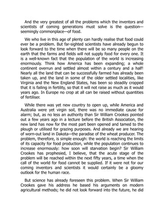 And the very greatest of all the problems which the inventors and
scientists of coming generations must solve is the question—
seemingly commonplace—of food.
We who live in this age of plenty can hardly realise that food could
ever be a problem. But far-sighted scientists have already begun to
look forward to the time when there will be so many people on the
earth that the farms and fields will not supply food for every one. It
is a well-known fact that the population of the world is increasing
enormously. Think how America has been expanding; a whole
continent overrun and settled almost within a century and a half!
Nearly all the land that can be successfully farmed has already been
taken up, and the land in some of the older settled localities, like
Virginia and the New England States, has been so steadily cropped
that it is failing in fertility, so that it will not raise as much as it would
years ago. In Europe no crop at all can be raised without quantities
of fertiliser.
While there was yet new country to open up, while America and
Australia were yet virgin soil, there was no immediate cause for
alarm; but, as no less an authority than Sir William Crookes pointed
out a few years ago in a lecture before the British Association, the
new land has now for the most part been opened and tamed to the
plough or utilised for grazing purposes. And already we are hearing
of worn-out land in Dakota—the paradise of the wheat producer. The
problem, therefore, is simple enough: the world is reaching the limits
of its capacity for food production, while the population continues to
increase enormously: how soon will starvation begin? Sir William
Crookes has prophesied, I believe, that the acute stage of the
problem will be reached within the next fifty years, a time when the
call of the world for food cannot be supplied. If it were not for our
coming inventors and scientists it would certainly be a gloomy
outlook for the human race.
But science has already foreseen this problem. When Sir William
Crookes gave his address he based his arguments on modern
agricultural methods; he did not look forward into the future, he did
 