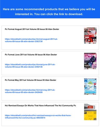 Here are some recommended products that we believe you will be
interested in. You can click the link to download.
Pc Format August 2011uk Volume 09 Issue 08 Alan Dexter
https://ebookbell.com/product/pc-format-august-2011uk-
volume-09-issue-08-alan-dexter-2363738
Pc Format June 2011uk Volume 09 Issue 06 Alan Dexter
https://ebookbell.com/product/pc-format-june-2011uk-
volume-09-issue-06-alan-dexter-2392136
Pc Format May 2011uk Volume 09 Issue 05 Alan Dexter
https://ebookbell.com/product/pc-format-may-2011uk-
volume-09-issue-05-alan-dexter-2428426
Hci Remixed Essays On Works That Have Influenced The Hci Community Pc
https://ebookbell.com/product/hci-remixed-essays-on-works-that-have-
influenced-the-hci-community-pc-56635814
 