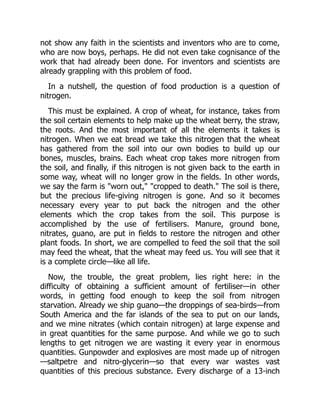 not show any faith in the scientists and inventors who are to come,
who are now boys, perhaps. He did not even take cognisance of the
work that had already been done. For inventors and scientists are
already grappling with this problem of food.
In a nutshell, the question of food production is a question of
nitrogen.
This must be explained. A crop of wheat, for instance, takes from
the soil certain elements to help make up the wheat berry, the straw,
the roots. And the most important of all the elements it takes is
nitrogen. When we eat bread we take this nitrogen that the wheat
has gathered from the soil into our own bodies to build up our
bones, muscles, brains. Each wheat crop takes more nitrogen from
the soil, and finally, if this nitrogen is not given back to the earth in
some way, wheat will no longer grow in the fields. In other words,
we say the farm is "worn out," "cropped to death." The soil is there,
but the precious life-giving nitrogen is gone. And so it becomes
necessary every year to put back the nitrogen and the other
elements which the crop takes from the soil. This purpose is
accomplished by the use of fertilisers. Manure, ground bone,
nitrates, guano, are put in fields to restore the nitrogen and other
plant foods. In short, we are compelled to feed the soil that the soil
may feed the wheat, that the wheat may feed us. You will see that it
is a complete circle—like all life.
Now, the trouble, the great problem, lies right here: in the
difficulty of obtaining a sufficient amount of fertiliser—in other
words, in getting food enough to keep the soil from nitrogen
starvation. Already we ship guano—the droppings of sea-birds—from
South America and the far islands of the sea to put on our lands,
and we mine nitrates (which contain nitrogen) at large expense and
in great quantities for the same purpose. And while we go to such
lengths to get nitrogen we are wasting it every year in enormous
quantities. Gunpowder and explosives are most made up of nitrogen
—saltpetre and nitro-glycerin—so that every war wastes vast
quantities of this precious substance. Every discharge of a 13-inch
 