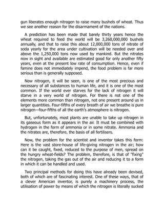 gun liberates enough nitrogen to raise many bushels of wheat. Thus
we see another reason for the disarmament of the nations.
A prediction has been made that barely thirty years hence the
wheat required to feed the world will be 3,260,000,000 bushels
annually, and that to raise this about 12,000,000 tons of nitrate of
soda yearly for the area under cultivation will be needed over and
above the 1,250,000 tons now used by mankind. But the nitrates
now in sight and available are estimated good for only another fifty
years, even at the present low rate of consumption. Hence, even if
famine does not immediately impend, the food problem is far more
serious than is generally supposed.
Now nitrogen, it will be seen, is one of the most precious and
necessary of all substances to human life, and it is one of the most
common. If the world ever starves for the lack of nitrogen it will
starve in a very world of nitrogen. For there is not one of the
elements more common than nitrogen, not one present around us in
larger quantities. Four-fifths of every breath of air we breathe is pure
nitrogen—four-fifths of all the earth's atmosphere is nitrogen.
But, unfortunately, most plants are unable to take up nitrogen in
its gaseous form as it appears in the air. It must be combined with
hydrogen in the form of ammonia or in some nitrate. Ammonia and
the nitrates are, therefore, the basis of all fertilisers.
Now, the problem for the scientist and inventor takes this form:
Here is the vast store-house of life-giving nitrogen in the air; how
can it be caught, fixed, reduced to the purpose of men, spread on
the hungry wheat-fields? The problem, therefore, is that of "fixing"
the nitrogen, taking the gas out of the air and reducing it to a form
in which it can be handled and used.
Two principal methods for doing this have already been devised,
both of which are of fascinating interest. One of these ways, that of
a clever American inventor, is purely a machinery process, the
utilisation of power by means of which the nitrogen is literally sucked
 