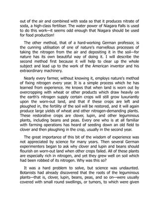 out of the air and combined with soda so that it produces nitrate of
soda, a high-class fertiliser. The water power of Niagara Falls is used
to do this work—it seems odd enough that Niagara should be used
for food production!
The other method, that of a hard-working German professor, is
the cunning utilisation of one of nature's marvellous processes of
taking the nitrogen from the air and depositing it in the soil—for
nature has its own beautiful way of doing it. I will describe the
second method first because it will help to clear up the whole
subject and lead up to the work of the American inventor and his
extraordinary machinery.
Nearly every farmer, without knowing it, employs nature's method
of fixing nitrogen every year. It is a simple process which he has
learned from experience. He knows that when land is worn out by
overcropping with wheat or other products which draw heavily on
the earth's nitrogen supply certain crops will still grow luxuriantly
upon the worn-out land, and that if these crops are left and
ploughed in, the fertility of the soil will be restored, and it will again
produce large yields of wheat and other nitrogen-demanding plants.
These restorative crops are clover, lupin, and other leguminous
plants, including beans and peas. Every one who is at all familiar
with farming operations has heard of seeding down an old field to
clover and then ploughing in the crop, usually in the second year.
The great importance of this bit of the wisdom of experience was
not appreciated by science for many years. Then several German
experimenters began to ask why clover and lupin and beans should
flourish on worn-out land when other crops failed. All of these plants
are especially rich in nitrogen, and yet they grew well on soil which
had been robbed of its nitrogen. Why was this so?
It was a hard problem to solve, but science was undaunted.
Botanists had already discovered that the roots of the leguminous
plants—that is, clover, lupin, beans, peas, and so on—were usually
covered with small round swellings, or tumors, to which were given
 