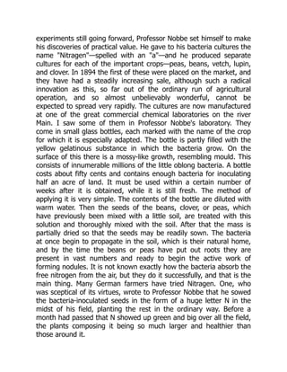 experiments still going forward, Professor Nobbe set himself to make
his discoveries of practical value. He gave to his bacteria cultures the
name "Nitragen"—spelled with an "a"—and he produced separate
cultures for each of the important crops—peas, beans, vetch, lupin,
and clover. In 1894 the first of these were placed on the market, and
they have had a steadily increasing sale, although such a radical
innovation as this, so far out of the ordinary run of agricultural
operation, and so almost unbelievably wonderful, cannot be
expected to spread very rapidly. The cultures are now manufactured
at one of the great commercial chemical laboratories on the river
Main. I saw some of them in Professor Nobbe's laboratory. They
come in small glass bottles, each marked with the name of the crop
for which it is especially adapted. The bottle is partly filled with the
yellow gelatinous substance in which the bacteria grow. On the
surface of this there is a mossy-like growth, resembling mould. This
consists of innumerable millions of the little oblong bacteria. A bottle
costs about fifty cents and contains enough bacteria for inoculating
half an acre of land. It must be used within a certain number of
weeks after it is obtained, while it is still fresh. The method of
applying it is very simple. The contents of the bottle are diluted with
warm water. Then the seeds of the beans, clover, or peas, which
have previously been mixed with a little soil, are treated with this
solution and thoroughly mixed with the soil. After that the mass is
partially dried so that the seeds may be readily sown. The bacteria
at once begin to propagate in the soil, which is their natural home,
and by the time the beans or peas have put out roots they are
present in vast numbers and ready to begin the active work of
forming nodules. It is not known exactly how the bacteria absorb the
free nitrogen from the air, but they do it successfully, and that is the
main thing. Many German farmers have tried Nitragen. One, who
was sceptical of its virtues, wrote to Professor Nobbe that he sowed
the bacteria-inoculated seeds in the form of a huge letter N in the
midst of his field, planting the rest in the ordinary way. Before a
month had passed that N showed up green and big over all the field,
the plants composing it being so much larger and healthier than
those around it.
 
