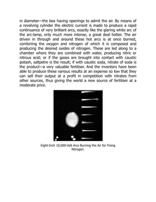 in diameter—the box having openings to admit the air. By means of
a revolving cylinder the electric current is made to produce a rapid
continuance of very brilliant arcs, exactly like the glaring white arc of
the arc-lamp, only much more intense, a great deal hotter. The air
driven in through and around these hot arcs is at once burned,
combining the oxygen and nitrogen of which it is composed and
producing the desired oxides of nitrogen. These are led along to a
chamber where they are combined with water, producing nitric or
nitrous acid; or if the gases are brought into contact with caustic
potash, saltpetre is the result; if with caustic soda, nitrate of soda is
the product—a very valuable fertiliser. And the inventors have been
able to produce these various results at an expense so low that they
can sell their output at a profit in competition with nitrates from
other sources, thus giving the world a new source of fertiliser at a
moderate price.
Eight-Inch 10,000-Volt Arcs Burning the Air for Fixing
Nitrogen.
 