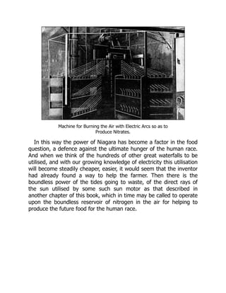 Machine for Burning the Air with Electric Arcs so as to
Produce Nitrates.
In this way the power of Niagara has become a factor in the food
question, a defence against the ultimate hunger of the human race.
And when we think of the hundreds of other great waterfalls to be
utilised, and with our growing knowledge of electricity this utilisation
will become steadily cheaper, easier, it would seem that the inventor
had already found a way to help the farmer. Then there is the
boundless power of the tides going to waste, of the direct rays of
the sun utilised by some such sun motor as that described in
another chapter of this book, which in time may be called to operate
upon the boundless reservoir of nitrogen in the air for helping to
produce the future food for the human race.
 