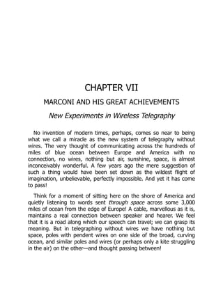 CHAPTER VII
MARCONI AND HIS GREAT ACHIEVEMENTS
New Experiments in Wireless Telegraphy
No invention of modern times, perhaps, comes so near to being
what we call a miracle as the new system of telegraphy without
wires. The very thought of communicating across the hundreds of
miles of blue ocean between Europe and America with no
connection, no wires, nothing but air, sunshine, space, is almost
inconceivably wonderful. A few years ago the mere suggestion of
such a thing would have been set down as the wildest flight of
imagination, unbelievable, perfectly impossible. And yet it has come
to pass!
Think for a moment of sitting here on the shore of America and
quietly listening to words sent through space across some 3,000
miles of ocean from the edge of Europe! A cable, marvellous as it is,
maintains a real connection between speaker and hearer. We feel
that it is a road along which our speech can travel; we can grasp its
meaning. But in telegraphing without wires we have nothing but
space, poles with pendent wires on one side of the broad, curving
ocean, and similar poles and wires (or perhaps only a kite struggling
in the air) on the other—and thought passing between!
 