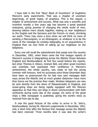 I have told in the first "Boys' Book of Inventions" of Guglielmo
Marconi's early experiments. That was a chapter of uncertain
beginnings, of great hopes, of prophecy. This is the sequel, a
chapter of achievement and success. What was only a scientific and
inventive novelty a few years ago has become a great practical
enterprise, giving promise of changing the whole world of men,
drawing nations more closely together, making us near neighbours
to the English and the Germans and the French—in short, shrinking
our earth. There may come a time when we will think no more of
sending a Marconigram, or an etheragram, or whatever is to be the
name of the message by wireless telegraphy, to an acquaintance in
England than we now think of calling up our neighbour on the
telephone.
Every one will recall the astonishment that swept over the country
in December, 1901, when there came the first meagre reports of
Marconi's success in telegraphing across the Atlantic Ocean between
England and Newfoundland. At first few would believe the reports,
but when Thomas A. Edison, Graham Bell, and other great inventors
and scientists had expressed their confidence in Marconi's
achievement, the whole country, was ready to hail the young
inventor with honours. And his successes since those December days
have been so pronounced—for he had now sent messages both
ways across the Atlantic and at much greater distances—have more
than borne out the promise then made. Wireless telegrams can now
be sent directly from the shore of Massachusetts to England, and
ocean-going ships are being rapidly equipped with the Marconi
apparatus so that they can keep in direct communication with both
continents during every day of the voyage. On some of the great
ships a little newspaper is published, giving the world's news as
received from day to day.
It was the good fortune of the writer to arrive in St. John's,
Newfoundland, during Mr. Marconi's experiments in December, 1901,
only a short time after the famous first message across the Atlantic
had been received. Three months later it was also the writer's
 