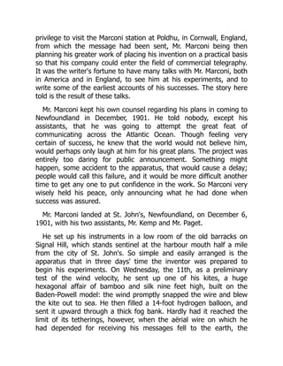 privilege to visit the Marconi station at Poldhu, in Cornwall, England,
from which the message had been sent, Mr. Marconi being then
planning his greater work of placing his invention on a practical basis
so that his company could enter the field of commercial telegraphy.
It was the writer's fortune to have many talks with Mr. Marconi, both
in America and in England, to see him at his experiments, and to
write some of the earliest accounts of his successes. The story here
told is the result of these talks.
Mr. Marconi kept his own counsel regarding his plans in coming to
Newfoundland in December, 1901. He told nobody, except his
assistants, that he was going to attempt the great feat of
communicating across the Atlantic Ocean. Though feeling very
certain of success, he knew that the world would not believe him,
would perhaps only laugh at him for his great plans. The project was
entirely too daring for public announcement. Something might
happen, some accident to the apparatus, that would cause a delay;
people would call this failure, and it would be more difficult another
time to get any one to put confidence in the work. So Marconi very
wisely held his peace, only announcing what he had done when
success was assured.
Mr. Marconi landed at St. John's, Newfoundland, on December 6,
1901, with his two assistants, Mr. Kemp and Mr. Paget.
He set up his instruments in a low room of the old barracks on
Signal Hill, which stands sentinel at the harbour mouth half a mile
from the city of St. John's. So simple and easily arranged is the
apparatus that in three days' time the inventor was prepared to
begin his experiments. On Wednesday, the 11th, as a preliminary
test of the wind velocity, he sent up one of his kites, a huge
hexagonal affair of bamboo and silk nine feet high, built on the
Baden-Powell model: the wind promptly snapped the wire and blew
the kite out to sea. He then filled a 14-foot hydrogen balloon, and
sent it upward through a thick fog bank. Hardly had it reached the
limit of its tetherings, however, when the aërial wire on which he
had depended for receiving his messages fell to the earth, the
 