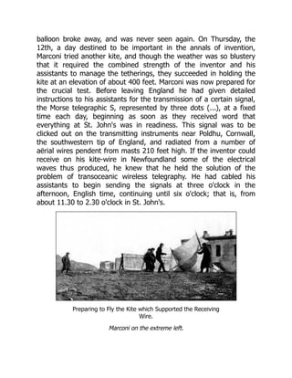 balloon broke away, and was never seen again. On Thursday, the
12th, a day destined to be important in the annals of invention,
Marconi tried another kite, and though the weather was so blustery
that it required the combined strength of the inventor and his
assistants to manage the tetherings, they succeeded in holding the
kite at an elevation of about 400 feet. Marconi was now prepared for
the crucial test. Before leaving England he had given detailed
instructions to his assistants for the transmission of a certain signal,
the Morse telegraphic S, represented by three dots (...), at a fixed
time each day, beginning as soon as they received word that
everything at St. John's was in readiness. This signal was to be
clicked out on the transmitting instruments near Poldhu, Cornwall,
the southwestern tip of England, and radiated from a number of
aërial wires pendent from masts 210 feet high. If the inventor could
receive on his kite-wire in Newfoundland some of the electrical
waves thus produced, he knew that he held the solution of the
problem of transoceanic wireless telegraphy. He had cabled his
assistants to begin sending the signals at three o'clock in the
afternoon, English time, continuing until six o'clock; that is, from
about 11.30 to 2.30 o'clock in St. John's.
Preparing to Fly the Kite which Supported the Receiving
Wire.
Marconi on the extreme left.
 
