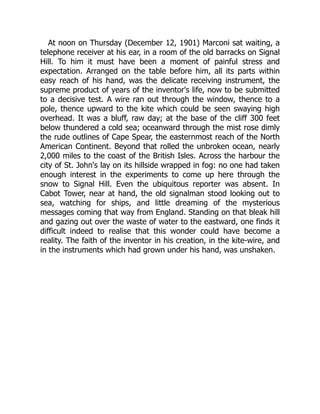 At noon on Thursday (December 12, 1901) Marconi sat waiting, a
telephone receiver at his ear, in a room of the old barracks on Signal
Hill. To him it must have been a moment of painful stress and
expectation. Arranged on the table before him, all its parts within
easy reach of his hand, was the delicate receiving instrument, the
supreme product of years of the inventor's life, now to be submitted
to a decisive test. A wire ran out through the window, thence to a
pole, thence upward to the kite which could be seen swaying high
overhead. It was a bluff, raw day; at the base of the cliff 300 feet
below thundered a cold sea; oceanward through the mist rose dimly
the rude outlines of Cape Spear, the easternmost reach of the North
American Continent. Beyond that rolled the unbroken ocean, nearly
2,000 miles to the coast of the British Isles. Across the harbour the
city of St. John's lay on its hillside wrapped in fog: no one had taken
enough interest in the experiments to come up here through the
snow to Signal Hill. Even the ubiquitous reporter was absent. In
Cabot Tower, near at hand, the old signalman stood looking out to
sea, watching for ships, and little dreaming of the mysterious
messages coming that way from England. Standing on that bleak hill
and gazing out over the waste of water to the eastward, one finds it
difficult indeed to realise that this wonder could have become a
reality. The faith of the inventor in his creation, in the kite-wire, and
in the instruments which had grown under his hand, was unshaken.
 
