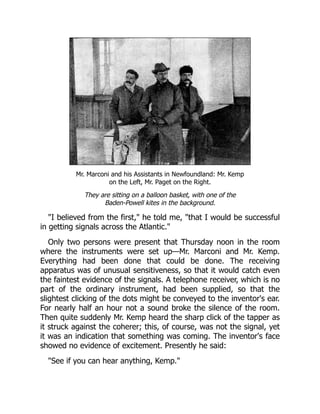 Mr. Marconi and his Assistants in Newfoundland: Mr. Kemp
on the Left, Mr. Paget on the Right.
They are sitting on a balloon basket, with one of the
Baden-Powell kites in the background.
"I believed from the first," he told me, "that I would be successful
in getting signals across the Atlantic."
Only two persons were present that Thursday noon in the room
where the instruments were set up—Mr. Marconi and Mr. Kemp.
Everything had been done that could be done. The receiving
apparatus was of unusual sensitiveness, so that it would catch even
the faintest evidence of the signals. A telephone receiver, which is no
part of the ordinary instrument, had been supplied, so that the
slightest clicking of the dots might be conveyed to the inventor's ear.
For nearly half an hour not a sound broke the silence of the room.
Then quite suddenly Mr. Kemp heard the sharp click of the tapper as
it struck against the coherer; this, of course, was not the signal, yet
it was an indication that something was coming. The inventor's face
showed no evidence of excitement. Presently he said:
"See if you can hear anything, Kemp."
 