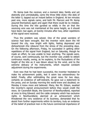Mr. Kemp took the receiver, and a moment later, faintly and yet
distinctly and unmistakably, came the three little clicks—the dots of
the letter S, tapped out an instant before in England. At ten minutes
past one, more signals came, and both Mr. Marconi and Mr. Kemp
assured themselves again and again that there could be no mistake.
During this time the kite gyrated so wildly in the air that the
receiving wire was not maintained at the same height, as it should
have been; but again, at twenty minutes after two, other repetitions
of the signal were received.
Thus the problem was solved. One of the great wonders of
science had been wrought. But the inventor went down the hill
toward the city, now bright with lights, feeling depressed and
disheartened—the rebound from the stress of the preceding days.
On the following afternoon, Friday, he succeeded in getting other
repetitions of the signal from England, but on Saturday, though he
made an effort, he was unable to hear anything. The signals were,
of course, sent continuously, but the inventor was unable to obtain
continuous results, owing, as he explains, to the fluctuations of the
height of the kite as it was blown about by the wind, and to the
extreme delicacy of his instruments, which required constant
adjustment during the experiments.
Even now that he had been successful, the inventor hesitated to
make his achievement public, lest it seem too extraordinary for
belief. Finally, after withholding the great news for two days,
certainly an evidence of self-restraint, he gave out a statement to
the press, and on Sunday morning the world knew and doubted; on
Monday it knew more and believed. Many, like Mr. Edison, awaited
the inventor's signed announcement before they would credit the
news. Sir Cavendish Boyle, the Governor of Newfoundland, reported
at once to King Edward; and the cable company which has exclusive
rights in Newfoundland, alarmed at an achievement which
threatened the very existence of its business, demanded that he
desist from further experiments within its territory, truly an evidence
of the belief of practical men in the future commercial importance of
 