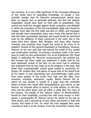 the invention. It is not a little significant of the increased willingness
of the world, born of expanding knowledge, to accept a new
scientific wonder, that Mr. Marconi's announcement should have
been so eagerly and so generally believed, and that the popular
imagination should have been so fired with its possibilities. One
cannot but recall the struggle against doubt, prejudice, and disbelief
in which the promoters of the first transatlantic cable were forced to
engage. Even after the first cable was laid (in 1858), and messages
had actually been transmitted, there were many who denied that it
had ever been successfully operated, and would hardly be convinced
even by the affidavits of those concerned in the work. But in the
years since then, Edison, Bell, Röntgen, and many other famous
inventors and scientists have taught the world to be chary of its
disbelief. Outside of this general disposition to friendliness, however,
Marconi on his own part had well earned the credit of the careful
and conservative scientist; his previous successes made it the more
easy to credit his new achievement. For, as an Englishman (Mr. Flood
Page), in defending Mr. Marconi's announcement, has pointed out,
the inventor has never made any statement in public until he has
been absolutely certain of the fact; he has never had to withdraw
any statement that he has made as to his progress in the past. And
these facts unquestionably carried great weight in convincing Mr.
Edison, Mr. Graham Bell, and others of equal note of the literal truth
of his report. It was astonishing how overwhelmingly credit came
from every quarter of the world, from high and low alike, from
inventors, scientists, statesmen, royalty. Before Marconi left St.
John's he was already in receipt of a large mail—the inevitable
letters of those who would offer congratulations, give advice, or ask
favours. He received offers to lecture, to write articles, to visit this,
that, and the other place—and all within a week after the news of
his success. The people of the "ancient colony" of Newfoundland,
famed for their hospitality, crowned him with every honour in their
power. I accompanied Mr. Marconi across the island on his way to
Nova Scotia, and it seemed as if every fisher and farmer in that wild
country had heard of him, for when the train stopped they came
crowding to look in at the window. From the comments I heard, they
 