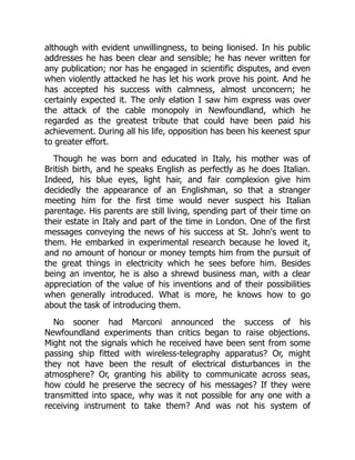 although with evident unwillingness, to being lionised. In his public
addresses he has been clear and sensible; he has never written for
any publication; nor has he engaged in scientific disputes, and even
when violently attacked he has let his work prove his point. And he
has accepted his success with calmness, almost unconcern; he
certainly expected it. The only elation I saw him express was over
the attack of the cable monopoly in Newfoundland, which he
regarded as the greatest tribute that could have been paid his
achievement. During all his life, opposition has been his keenest spur
to greater effort.
Though he was born and educated in Italy, his mother was of
British birth, and he speaks English as perfectly as he does Italian.
Indeed, his blue eyes, light hair, and fair complexion give him
decidedly the appearance of an Englishman, so that a stranger
meeting him for the first time would never suspect his Italian
parentage. His parents are still living, spending part of their time on
their estate in Italy and part of the time in London. One of the first
messages conveying the news of his success at St. John's went to
them. He embarked in experimental research because he loved it,
and no amount of honour or money tempts him from the pursuit of
the great things in electricity which he sees before him. Besides
being an inventor, he is also a shrewd business man, with a clear
appreciation of the value of his inventions and of their possibilities
when generally introduced. What is more, he knows how to go
about the task of introducing them.
No sooner had Marconi announced the success of his
Newfoundland experiments than critics began to raise objections.
Might not the signals which he received have been sent from some
passing ship fitted with wireless-telegraphy apparatus? Or, might
they not have been the result of electrical disturbances in the
atmosphere? Or, granting his ability to communicate across seas,
how could he preserve the secrecy of his messages? If they were
transmitted into space, why was it not possible for any one with a
receiving instrument to take them? And was not his system of
 