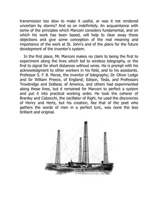transmission too slow to make it useful, or was it not rendered
uncertain by storms? And so on indefinitely. An acquaintance with
some of the principles which Marconi considers fundamental, and on
which his work has been based, will help to clear away these
objections and give some conception of the real meaning and
importance of the work at St. John's and of the plans for the future
development of the inventor's system.
In the first place, Mr. Marconi makes no claim to being the first to
experiment along the lines which led to wireless telegraphy, or the
first to signal for short distances without wires. He is prompt with his
acknowledgment to other workers in his field, and to his assistants.
Professor S. F. B. Morse, the inventor of telegraphy; Dr. Oliver Lodge
and Sir William Preece, of England; Edison, Tesla, and Professors
Trowbridge and Dolbear, of America, and others had experimented
along these lines, but it remained for Marconi to perfect a system
and put it into practical working order. He took the coherer of
Branley and Calzecchi, the oscillator of Righi, he used the discoveries
of Henry and Hertz, but his creation, like that of the poet who
gathers the words of men in a perfect lyric, was none the less
brilliant and original.
 