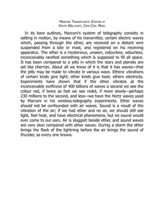 Marconi Transatlantic Station at
South Wellfleet, Cape Cod, Mass.
In its bare outlines, Marconi's system of telegraphy consists in
setting in motion, by means of his transmitter, certain electric waves
which, passing through the ether, are received on a distant wire
suspended from a kite or mast, and registered on his receiving
apparatus. The ether is a mysterious, unseen, colourless, odourless,
inconceivably rarefied something which is supposed to fill all space.
It has been compared to a jelly in which the stars and planets are
set like cherries. About all we know of it is that it has waves—that
the jelly may be made to vibrate in various ways. Etheric vibrations
of certain kinds give light; other kinds give heat; others electricity.
Experiments have shown that if the ether vibrates at the
inconceivable swiftness of 400 billions of waves a second we see the
colour red, if twice as fast we see violet, if more slowly—perhaps
230 millions to the second, and less—we have the Hertz waves used
by Marconi in his wireless-telegraphy experiments. Ether waves
should not be confounded with air waves. Sound is a result of the
vibration of the air; if we had ether and no air, we should still see
light, feel heat, and have electrical phenomena, but no sound would
ever come to our ears. Air is sluggish beside ether, and sound waves
are very slow compared with ether waves. During a storm the ether
brings the flash of the lightning before the air brings the sound of
thunder, as every one knows.
 