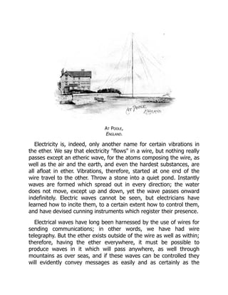 At Poole,
England.
Electricity is, indeed, only another name for certain vibrations in
the ether. We say that electricity "flows" in a wire, but nothing really
passes except an etheric wave, for the atoms composing the wire, as
well as the air and the earth, and even the hardest substances, are
all afloat in ether. Vibrations, therefore, started at one end of the
wire travel to the other. Throw a stone into a quiet pond. Instantly
waves are formed which spread out in every direction; the water
does not move, except up and down, yet the wave passes onward
indefinitely. Electric waves cannot be seen, but electricians have
learned how to incite them, to a certain extent how to control them,
and have devised cunning instruments which register their presence.
Electrical waves have long been harnessed by the use of wires for
sending communications; in other words, we have had wire
telegraphy. But the ether exists outside of the wire as well as within;
therefore, having the ether everywhere, it must be possible to
produce waves in it which will pass anywhere, as well through
mountains as over seas, and if these waves can be controlled they
will evidently convey messages as easily and as certainly as the
 