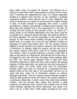 ether within wires. So argued Mr. Marconi. The difficulty lay in
making an instrument which would produce a peculiar kind of wave,
and in receiving and registering this wave in a second apparatus
located at a distance from the first. It was, therefore, a practical
mechanical problem which Marconi had to meet. Beginning with
crude tin boxes set up on poles on the grounds of his father's estate
in Italy, he finally devised an apparatus from which a current
generated by a battery and passing in brilliant sparks between two
brass balls was radiated from a wire suspended on a tall pole. By
shutting off and turning on this peculiar current, by means of a
device similar to the familiar telegrapher's key, the waves could be
so divided as to represent dashes and dots, and spell out letters in
the Morse alphabet. This was the transmitter. It was, indeed, simple
enough to start these waves travelling through space, to jar the
etheric jelly, so to speak; but it was far more difficult to devise an
apparatus to receive and register them. For this purpose Marconi
adopted a device invented by an Italian, Calzecchi, and improved by
a Frenchman, M. Branley, called the coherer, and the very crux of
the system, without which there could be no wireless telegraphy.
This coherer, which he greatly improved, is merely a little tube of
glass as big around as a lead-pencil, and perhaps two inches long. It
is plugged at each end with silver, the plugs nearly meeting within
the tube. The narrow space between them is filled with finely
powdered fragments of nickel and silver, which possess the strange
property of being alternately very good and very bad conductors of
electrical waves. The waves which come from the transmitter,
perhaps 2,000 miles away, are received on a suspended kite-wire,
exactly similar to the wire used in the transmitter, but they are so
weak that they could not of themselves operate an ordinary
telegraph instrument. They do, however, possess strength enough to
draw the little particles of silver and nickel in the coherer together in
a continuous metal path. In other words, they make these particles
"cohere," and the moment they cohere they become a good
conductor for electricity, and a current from a battery near at hand
rushes through, operates the Morse instrument, and causes it to
print a dot or a dash; then a little tapper, actuated by the same
 