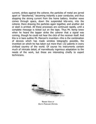 current, strikes against the coherer, the particles of metal are jarred
apart or "decohered," becoming instantly a poor conductor, and thus
stopping the strong current from the home battery. Another wave
comes through space, down the suspended kite-wire, into the
coherer, there drawing the particles again together, and another dot
or dash is printed. All these processes are continued rapidly, until a
complete message is ticked out on the tape. Thus Mr. Kemp knew
when he heard the tapper strike the coherer that a signal was
coming, though he could not hear the click of the receiver itself. And
this is in bare outline Mr. Marconi's invention—this is the combination
of devices which has made wireless telegraphy possible, the
invention on which he has taken out more than 132 patents in every
civilised country of the world. Of course his instruments contain
much of intricate detail, of marvellously ingenious adaptation to the
needs of the work, but these are interesting chiefly to expert
technicians.
Nearer View of
South Foreland Station.
 