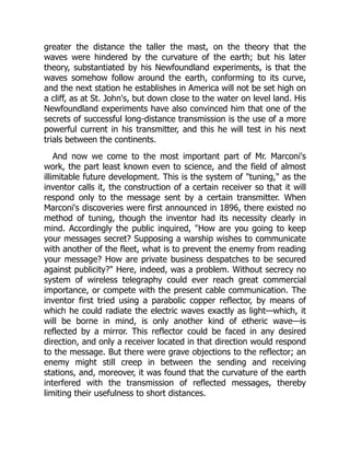 greater the distance the taller the mast, on the theory that the
waves were hindered by the curvature of the earth; but his later
theory, substantiated by his Newfoundland experiments, is that the
waves somehow follow around the earth, conforming to its curve,
and the next station he establishes in America will not be set high on
a cliff, as at St. John's, but down close to the water on level land. His
Newfoundland experiments have also convinced him that one of the
secrets of successful long-distance transmission is the use of a more
powerful current in his transmitter, and this he will test in his next
trials between the continents.
And now we come to the most important part of Mr. Marconi's
work, the part least known even to science, and the field of almost
illimitable future development. This is the system of "tuning," as the
inventor calls it, the construction of a certain receiver so that it will
respond only to the message sent by a certain transmitter. When
Marconi's discoveries were first announced in 1896, there existed no
method of tuning, though the inventor had its necessity clearly in
mind. Accordingly the public inquired, "How are you going to keep
your messages secret? Supposing a warship wishes to communicate
with another of the fleet, what is to prevent the enemy from reading
your message? How are private business despatches to be secured
against publicity?" Here, indeed, was a problem. Without secrecy no
system of wireless telegraphy could ever reach great commercial
importance, or compete with the present cable communication. The
inventor first tried using a parabolic copper reflector, by means of
which he could radiate the electric waves exactly as light—which, it
will be borne in mind, is only another kind of etheric wave—is
reflected by a mirror. This reflector could be faced in any desired
direction, and only a receiver located in that direction would respond
to the message. But there were grave objections to the reflector; an
enemy might still creep in between the sending and receiving
stations, and, moreover, it was found that the curvature of the earth
interfered with the transmission of reflected messages, thereby
limiting their usefulness to short distances.
 