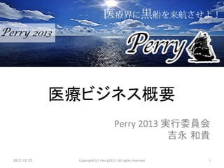 医療ビジネス概要	
                                                       Perry	
  2013	
  実行委員会	
  
                                                                         吉永 和貴	

2012/12/25	
     Copyright	
  (c)	
  	
  Perry2013	
  	
  All	
  rights	
  reserved	
  	
  	
   1	
 