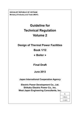 SOCIALIST REPUBLIC OF VIETNAM
Ministry of Industry and Trade (MOIT)
Guideline for
Technical Regulation
Volume 2
Design of Thermal Power Facilities
Book 1/12
« Boiler »
Final Draft
June 2013
Japan International Cooperation Agency
Electric Power Development Co., Ltd.
Shikoku Electric Power Co., Inc.
West Japan Engineering Consultants, Inc.
IL
CR(2)
13-092
 
