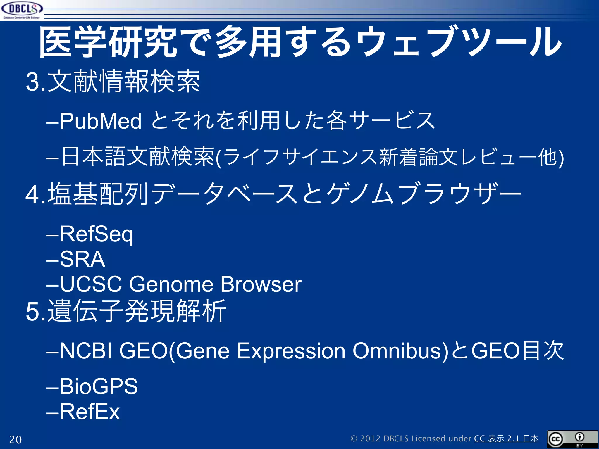 医学研究で多用するウェブツール
     3.文献情報検索
     –PubMed とそれを利用した各サービス
     –日本語文献検索(ライフサイエンス新着論文レビュー他)
     4.塩基配列データベースとゲノムブラウザー
     –RefSeq
     –SRA
     –UCSC Genome Browser
     5.遺伝子発現解析
     –NCBI GEO(Gene Expression Omnibus)とGEO目次
     –BioGPS
     –RefEx
20                          © 2012 DBCLS Licensed under CC 表示 2.1 日本
 