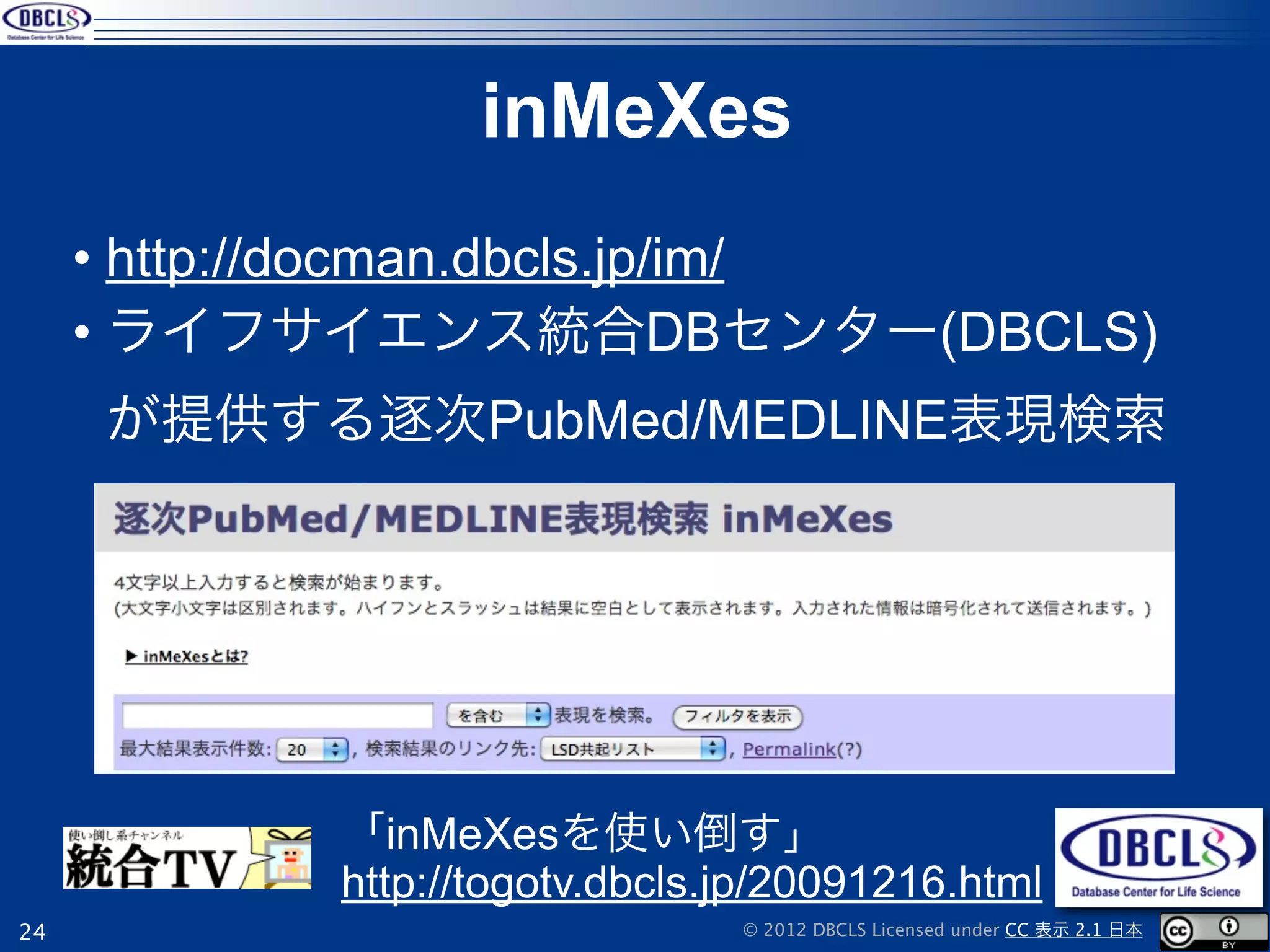 inMeXes
     • http://docman.dbcls.jp/im/
     • ライフサイエンス統合DBセンター(DBCLS)
     が提供する逐次PubMed/MEDLINE表現検索




           「inMeXesを使い倒す」
           http://togotv.dbcls.jp/20091216.html
24                             © 2012 DBCLS Licensed under CC 表示 2.1 日本
 