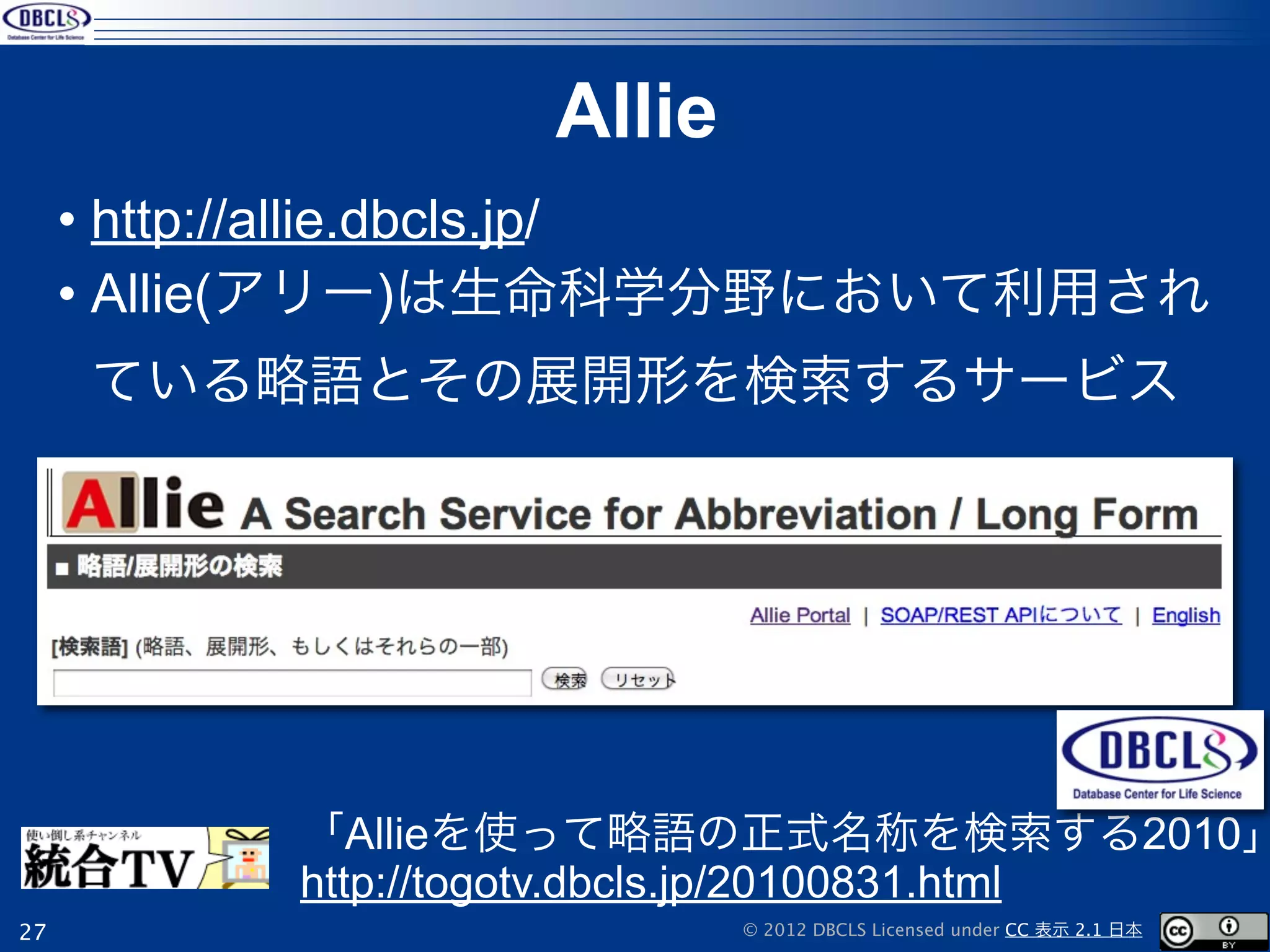 Allie
     • http://allie.dbcls.jp/
     • Allie(アリー)は生命科学分野において利用され
     ている略語とその展開形を検索するサービス




          「Allieを使って略語の正式名称を検索する2010」
          http://togotv.dbcls.jp/20100831.html
27                         © 2012 DBCLS Licensed under CC 表示 2.1 日本
 