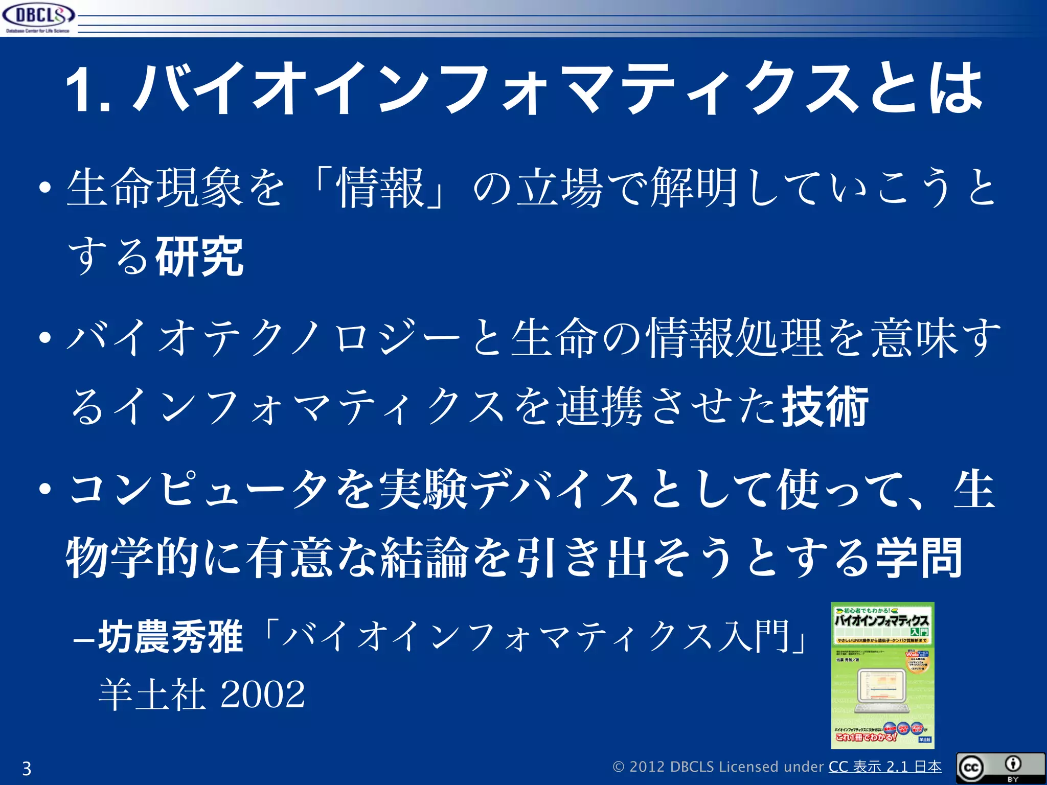 1. バイオインフォマティクスとは
    • 生命現象を「情報」の立場で解明していこうと
    する研究
    • バイオテクノロジーと生命の情報処理を意味す
    るインフォマティクスを連携させた技術
    • コンピュータを実験デバイスとして使って、生
    物学的に有意な結論を引き出そうとする学問
    –坊農秀雅「バイオインフォマティクス入門」
     羊土社 2002
3                  © 2012 DBCLS Licensed under CC 表示 2.1 日本
 