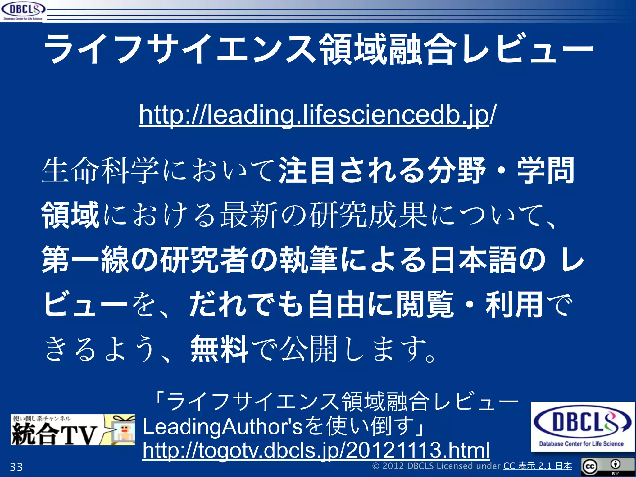 ライフサイエンス領域融合レビュー
        http://leading.lifesciencedb.jp/

     生命科学において注目される分野・学問
     領域における最新の研究成果について、
     第一線の研究者の執筆による日本語の レ
     ビューを、だれでも自由に閲覧・利用で
     きるよう、無料で公開します。
        「ライフサイエンス領域融合レビュー
        LeadingAuthor'sを使い倒す」
        http://togotv.dbcls.jp/20121113.html
33                           © 2012 DBCLS Licensed under CC 表示 2.1 日本
 