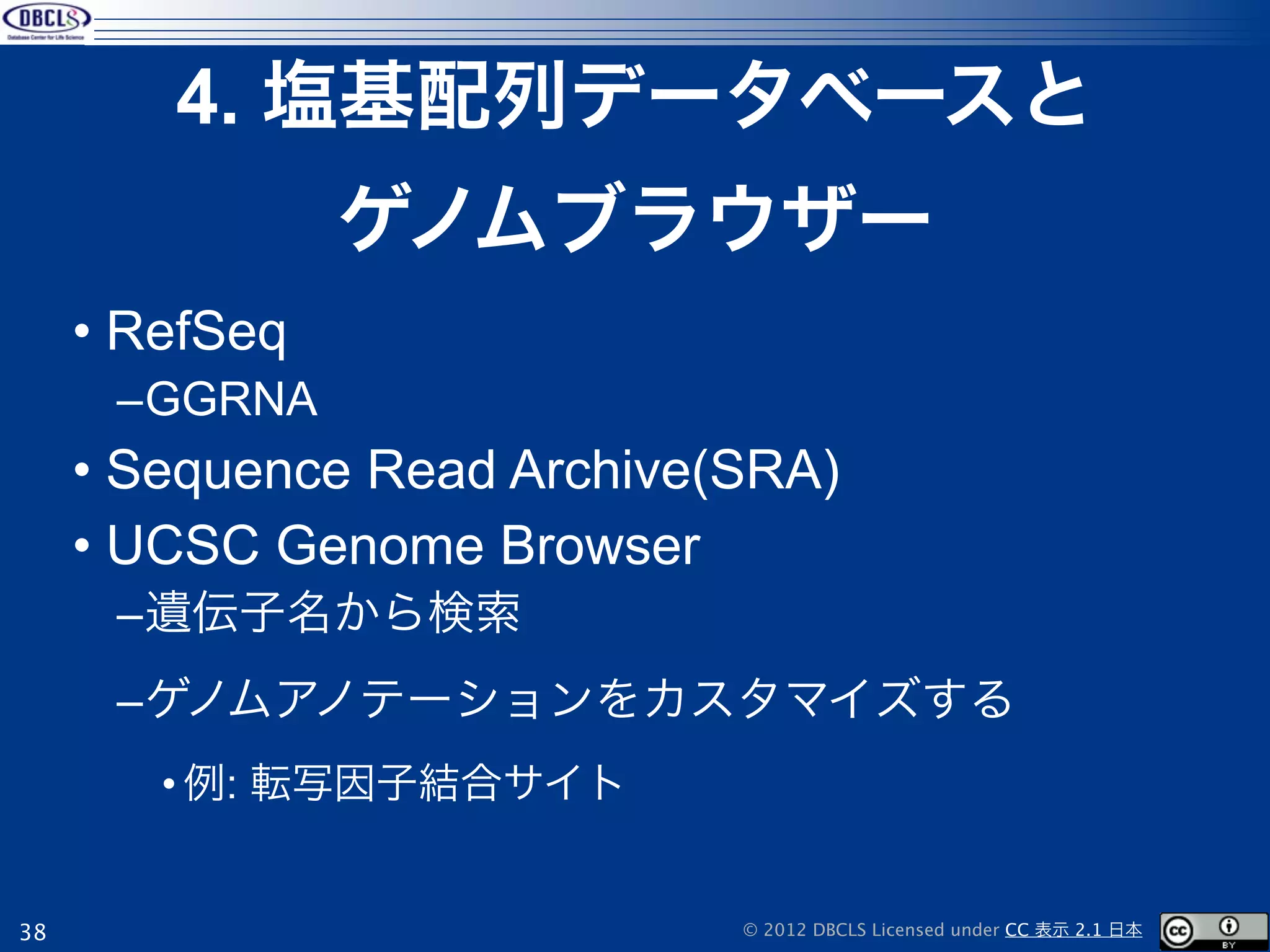 4. 塩基配列データベースと
                ゲノムブラウザー
     • RefSeq
      –GGRNA
     • Sequence Read Archive(SRA)
     • UCSC Genome Browser
      –遺伝子名から検索
      –ゲノムアノテーションをカスタマイズする
        • 例: 転写因子結合サイト


38                           © 2012 DBCLS Licensed under CC 表示 2.1 日本
 