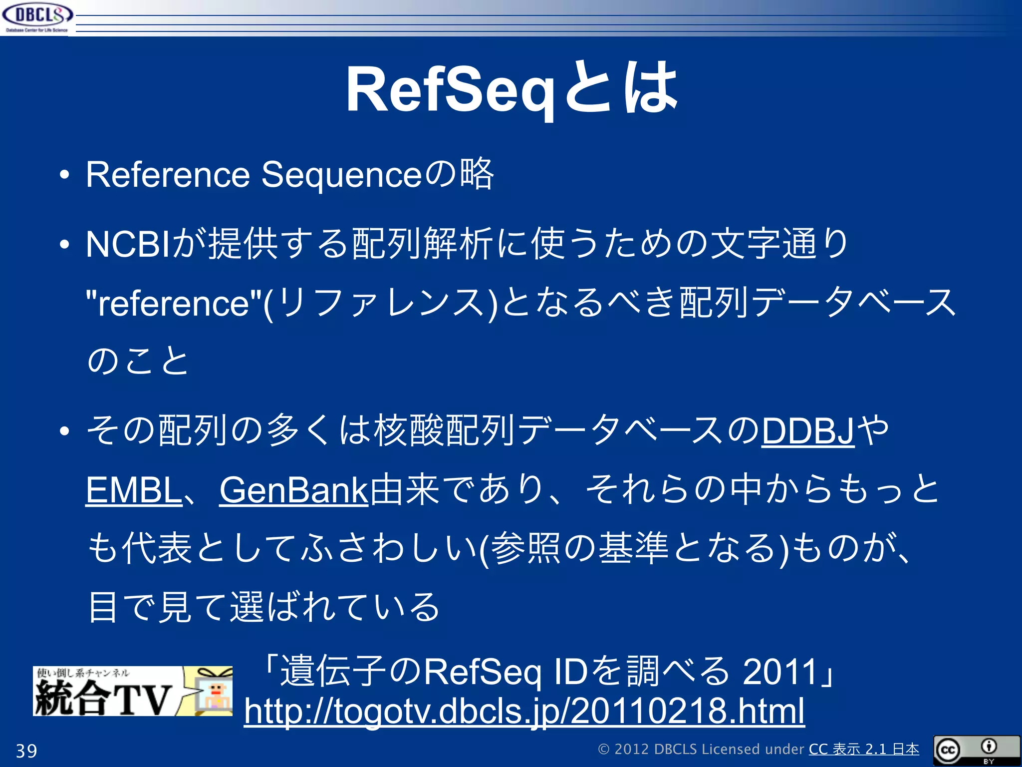 RefSeqとは
     • Reference Sequenceの略
     • NCBIが提供する配列解析に使うための文字通り
      "reference"(リファレンス)となるべき配列データベース
      のこと
     • その配列の多くは核酸配列データベースのDDBJや
      EMBL、GenBank由来であり、それらの中からもっと
      も代表としてふさわしい(参照の基準となる)ものが、
      目で見て選ばれている
              「遺伝子のRefSeq IDを調べる 2011」
              http://togotv.dbcls.jp/20110218.html
39                                © 2012 DBCLS Licensed under CC 表示 2.1 日本
 