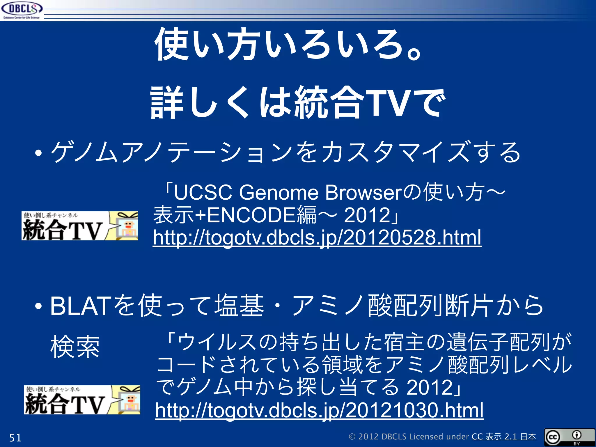 使い方いろいろ。
          詳しくは統合TVで
     • ゲノムアノテーションをカスタマイズする
          「UCSC Genome Browserの使い方∼
          表示+ENCODE編∼ 2012」
          http://togotv.dbcls.jp/20120528.html


     • BLATを使って塩基・アミノ酸配列断片から
     検索   「ウイルスの持ち出した宿主の遺伝子配列が
          コードされている領域をアミノ酸配列レベル
          でゲノム中から探し当てる 2012」
          http://togotv.dbcls.jp/20121030.html
51                           © 2012 DBCLS Licensed under CC 表示 2.1 日本
 