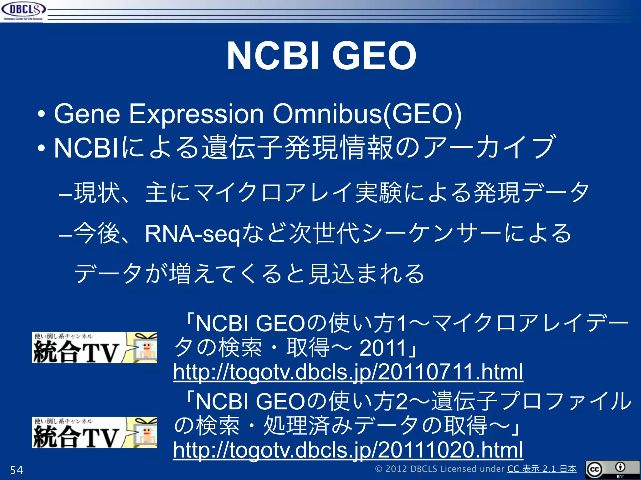 NCBI GEO
     • Gene Expression Omnibus(GEO)
     • NCBIによる遺伝子発現情報のアーカイブ
      –現状、主にマイクロアレイ実験による発現データ
      –今後、RNA-seqなど次世代シーケンサーによる
       データが増えてくると見込まれる

            「NCBI GEOの使い方1∼マイクロアレイデー
            タの検索・取得∼ 2011」
            http://togotv.dbcls.jp/20110711.html
            「NCBI GEOの使い方2∼遺伝子プロファイル
            の検索・処理済みデータの取得∼」
            http://togotv.dbcls.jp/20111020.html
54                         © 2012 DBCLS Licensed under CC 表示 2.1 日本
 