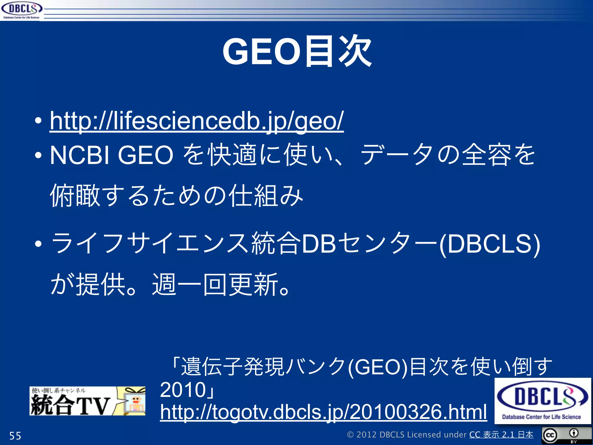 GEO目次
     • http://lifesciencedb.jp/geo/
     • NCBI GEO を快適に使い、データの全容を
     俯瞰するための仕組み
     • ライフサイエンス統合DBセンター(DBCLS)
     が提供。週一回更新。


            「遺伝子発現バンク(GEO)目次を使い倒す
            2010」
            http://togotv.dbcls.jp/20100326.html
55                           © 2012 DBCLS Licensed under CC 表示 2.1 日本
 