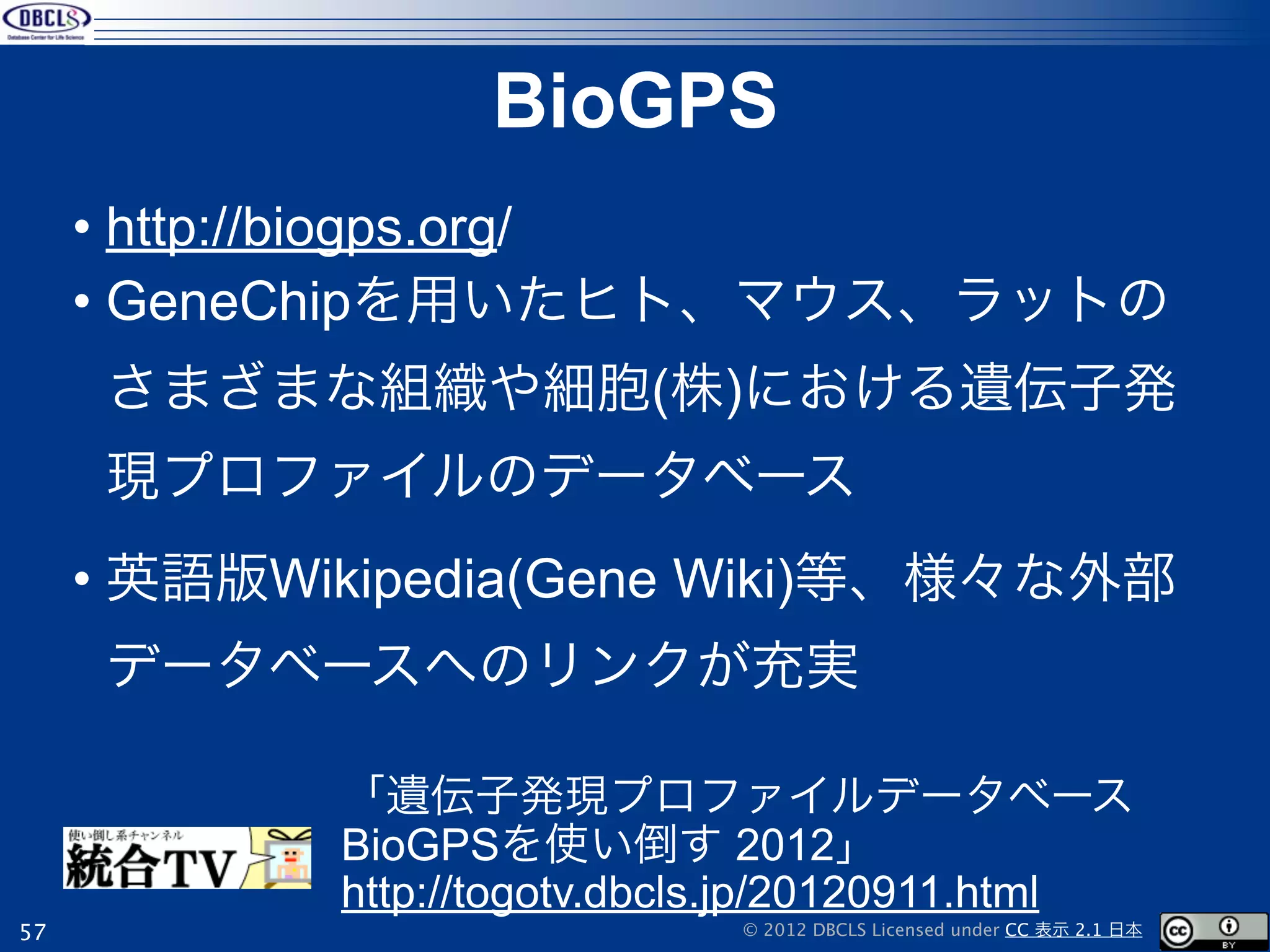 BioGPS
     • http://biogps.org/
     • GeneChipを用いたヒト、マウス、ラットの
     さまざまな組織や細胞(株)における遺伝子発
     現プロファイルのデータベース
     • 英語版Wikipedia(Gene Wiki)等、様々な外部
     データベースへのリンクが充実

            「遺伝子発現プロファイルデータベース
            BioGPSを使い倒す 2012」
            http://togotv.dbcls.jp/20120911.html
57                            © 2012 DBCLS Licensed under CC 表示 2.1 日本
 