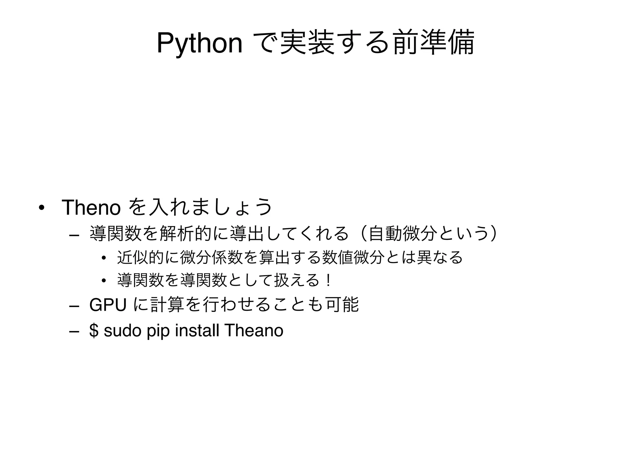 Python で実装する前準備




•  Theno を入れましょう"
  –  導関数を解析的に導出してくれる（自動微分という）"
     •  近似的に微分係数を算出する数値微分とは異なる"
     •  導関数を導関数として扱える！"
  –  GPU に計算を行わせることも可能"
  –  $ sudo pip install Theano"
 