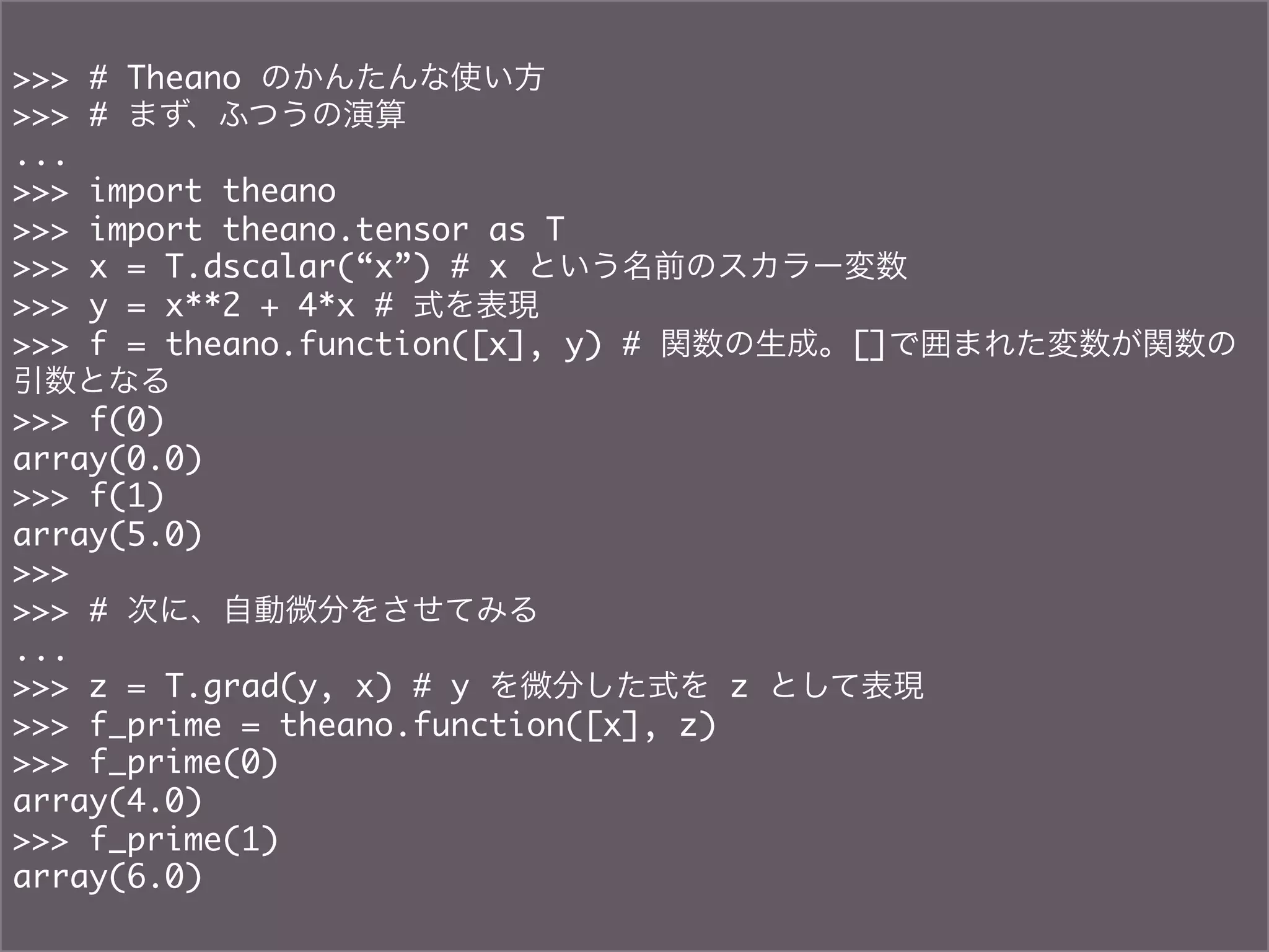 >>> # Theano のかんたんな使い方	
>>> # まず、ふつうの演算	
...	
>>> import theano	
>>> import theano.tensor as T	
>>> x = T.dscalar(“x”) # x という名前のスカラー変数	
>>> y = x**2 + 4*x # 式を表現	
>>> f = theano.function([x], y) # 関数の生成。[]で囲まれた変数が関数の
引数となる	
>>> f(0)	
array(0.0)	
>>> f(1)	
array(5.0)	
>>>	
>>> # 次に、自動微分をさせてみる	
...	
>>> z = T.grad(y, x) # y を微分した式を z として表現	
>>> f_prime = theano.function([x], z)	
>>> f_prime(0)	
array(4.0)	
>>> f_prime(1)	
array(6.0)	
 