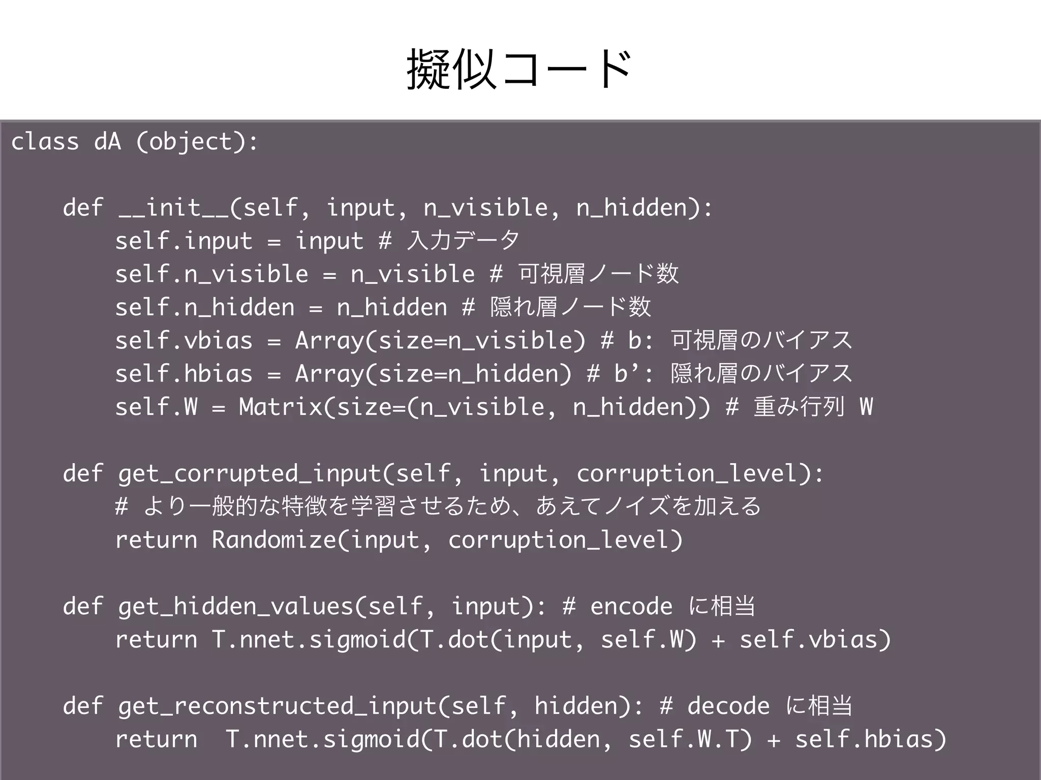 擬似コード
class dA (object):	
   		
   	def __init__(self, input, n_visible, n_hidden):	
   	   	self.input = input # 入力データ	
   	   	self.n_visible = n_visible # 可視層ノード数	
   	   	self.n_hidden = n_hidden # 隠れ層ノード数	
   	   	self.vbias = Array(size=n_visible) # b: 可視層のバイアス	
   	   	self.hbias = Array(size=n_hidden) # b’: 隠れ層のバイアス	
   	   	self.W = Matrix(size=(n_visible, n_hidden)) # 重み行列 W	
	
   	def get_corrupted_input(self, input, corruption_level):	
   	   	# より一般的な特徴を学習させるため、あえてノイズを加える	
   	   	return Randomize(input, corruption_level)	
   		
   	def get_hidden_values(self, input): # encode に相当	
   	   	return T.nnet.sigmoid(T.dot(input, self.W) + self.vbias)	
	
   	def get_reconstructed_input(self, hidden): # decode に相当	
   	   	return T.nnet.sigmoid(T.dot(hidden, self.W.T) + self.hbias)
 