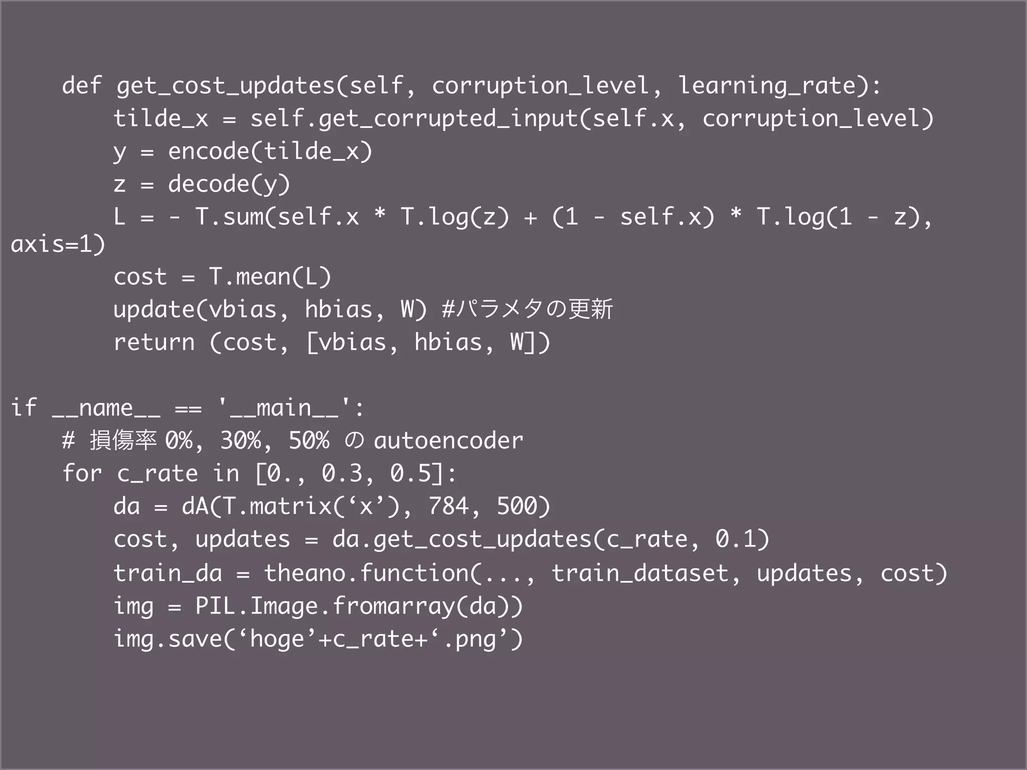 def get_cost_updates(self, corruption_level, learning_rate):	
   	   	tilde_x = self.get_corrupted_input(self.x, corruption_level)	
       	y = encode(tilde_x)	
       	z = decode(y)	
       	L = - T.sum(self.x * T.log(z) + (1 - self.x) * T.log(1 - z),
axis=1)	
       	cost = T.mean(L)	
   	   	update(vbias, hbias, W) #パラメタの更新	
   	   	return (cost, [vbias, hbias, W])	
	
if __name__ == '__main__':	
   	# 損傷率 0%, 30%, 50% の autoencoder 	
   	for c_rate in [0., 0.3, 0.5]:	
   	   	da = dA(T.matrix(‘x’), 784, 500)	
   	   	cost, updates = da.get_cost_updates(c_rate, 0.1)	
   	   	train_da = theano.function(..., train_dataset, updates, cost)	
   	   	img = PIL.Image.fromarray(da))	
   	   	img.save(‘hoge’+c_rate+‘.png’)	
 