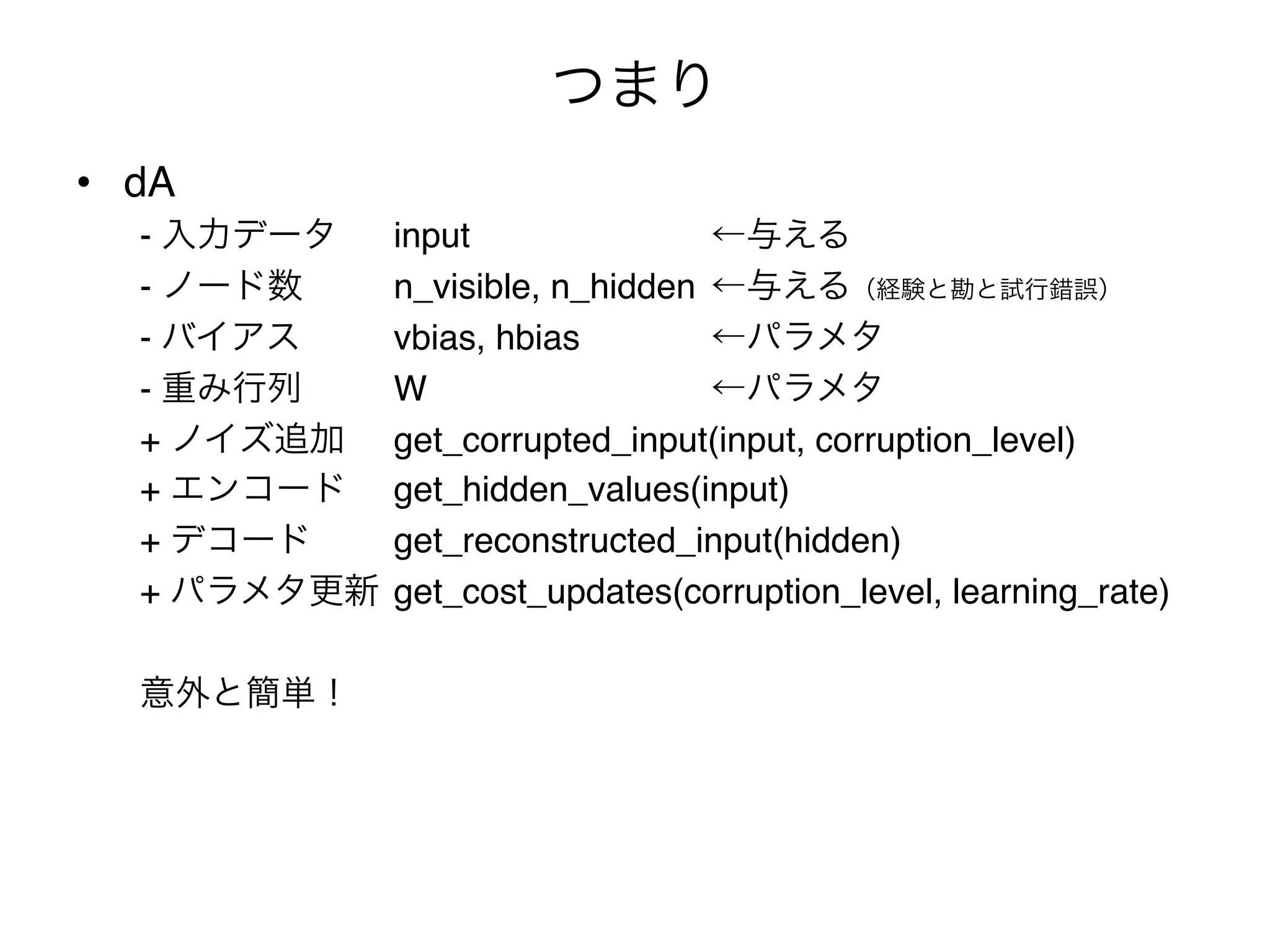 つまり
•  dA"
   - 入力データ "input "      "   "   "←与える"
   - ノード数 " "n_visible, n_hidden "←与える（経験と勘と試行錯誤）"
   - バイアス " "vbias, hbias"   "   "←パラメタ"
   - 重み行列 " "W "     "   "   "   "←パラメタ"
   + ノイズ追加 "get_corrupted_input(input, corruption_level)"
   + エンコード "get_hidden_values(input)"
   + デコード " "get_reconstructed_input(hidden)"
   + パラメタ更新 "get_cost_updates(corruption_level, learning_rate)"
   "
   意外と簡単！"
 