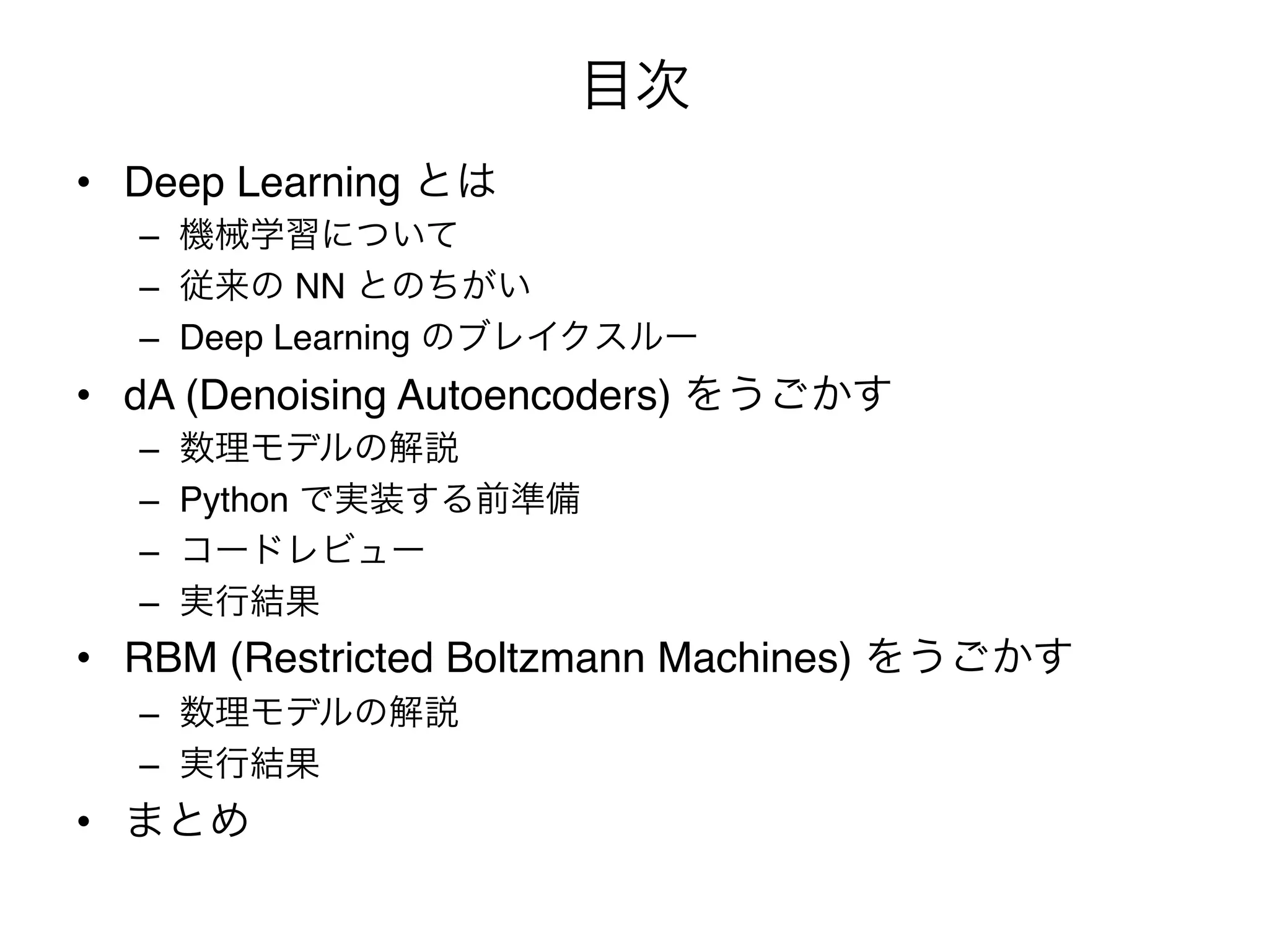 目次
•  Deep Learning とは"
  –  機械学習について"
  –  従来の NN とのちがい"
  –  Deep Learning のブレイクスルー"
•  dA (Denoising Autoencoders) をうごかす"
  –    数理モデルの解説"
  –    Python で実装する前準備"
  –    コードレビュー"
  –    実行結果"
•  RBM (Restricted Boltzmann Machines) をうごかす"
  –  数理モデルの解説"
  –  実行結果"
•  まとめ
 