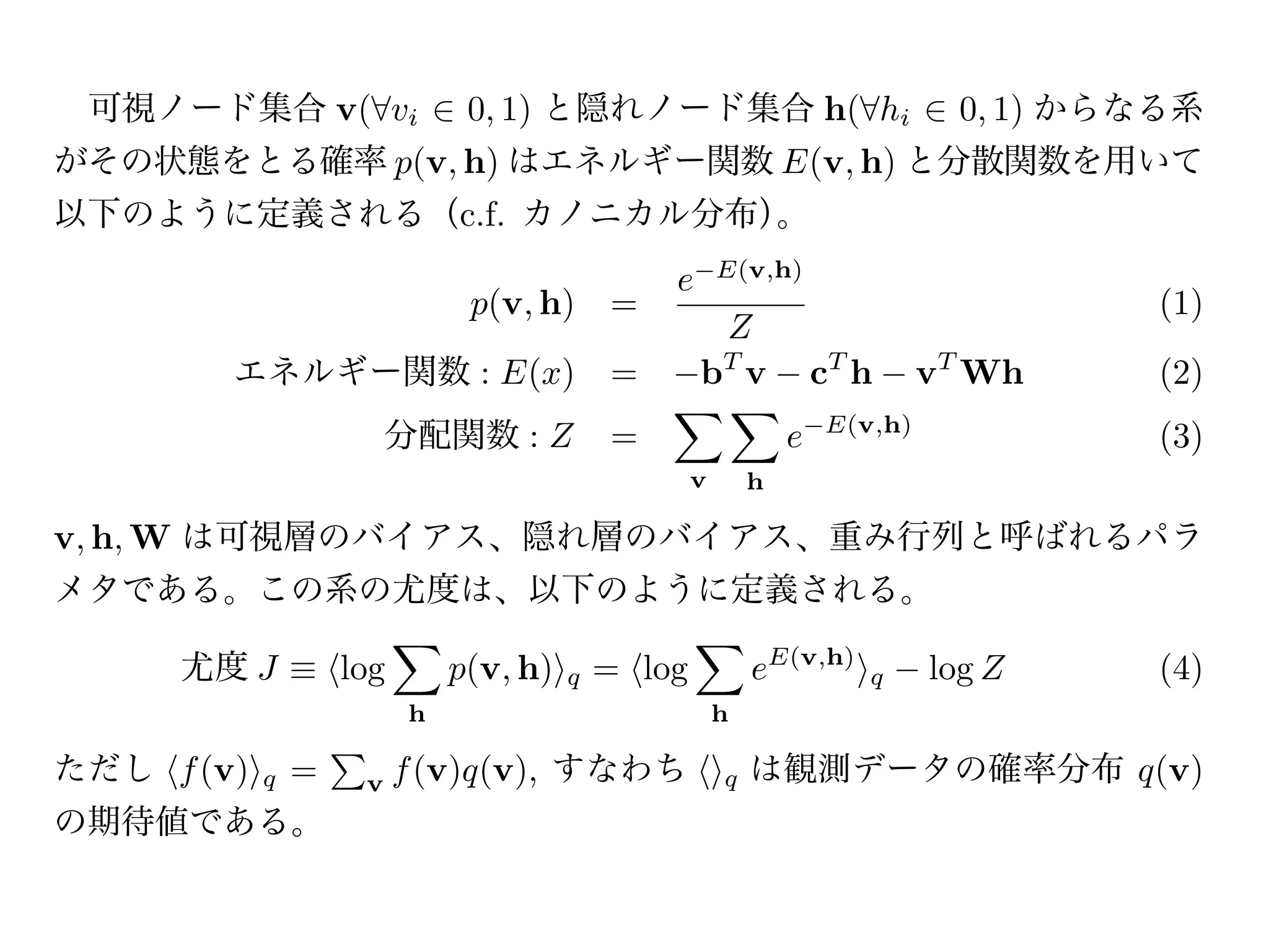 可視ノード集合 v( vi                     0, 1) と隠れノード集合 h( hi                                0, 1) からなる系
がその状態をとる確率 p(v, h) はエネルギー関数 E(v, h) と分散関数を用いて
以下のように定義される（c.f. カノニカル分布）。
                                                            E(v,h)
                                                    e
                                   p(v, h) =                                                   (1)
                                                         Z
        エネルギー関数 : E(x)                          =       bT v                cT h     vT Wh     (2)
                         分配関数 : Z               =                       e   E(v,h)
                                                                                               (3)
                                                        v       h

v, h, W は可視層のバイアス、隠れ層のバイアス、重み行列と呼ばれるパラ
メタである。この系の尤度は、以下のように定義される。

     尤度 J           log           p(v, h)   q   = log           eE(v,h)        q     log Z     (4)
                          h                                 h

ただし f (v)   q   =    v    f (v)q(v), すなわち                   q   は観測データの確率分布 q(v)
の期待値である。
尤度 J を任意のパラメタ                      について最大化するため、導関数を求める。
            J                 1                 E                   1                E
 