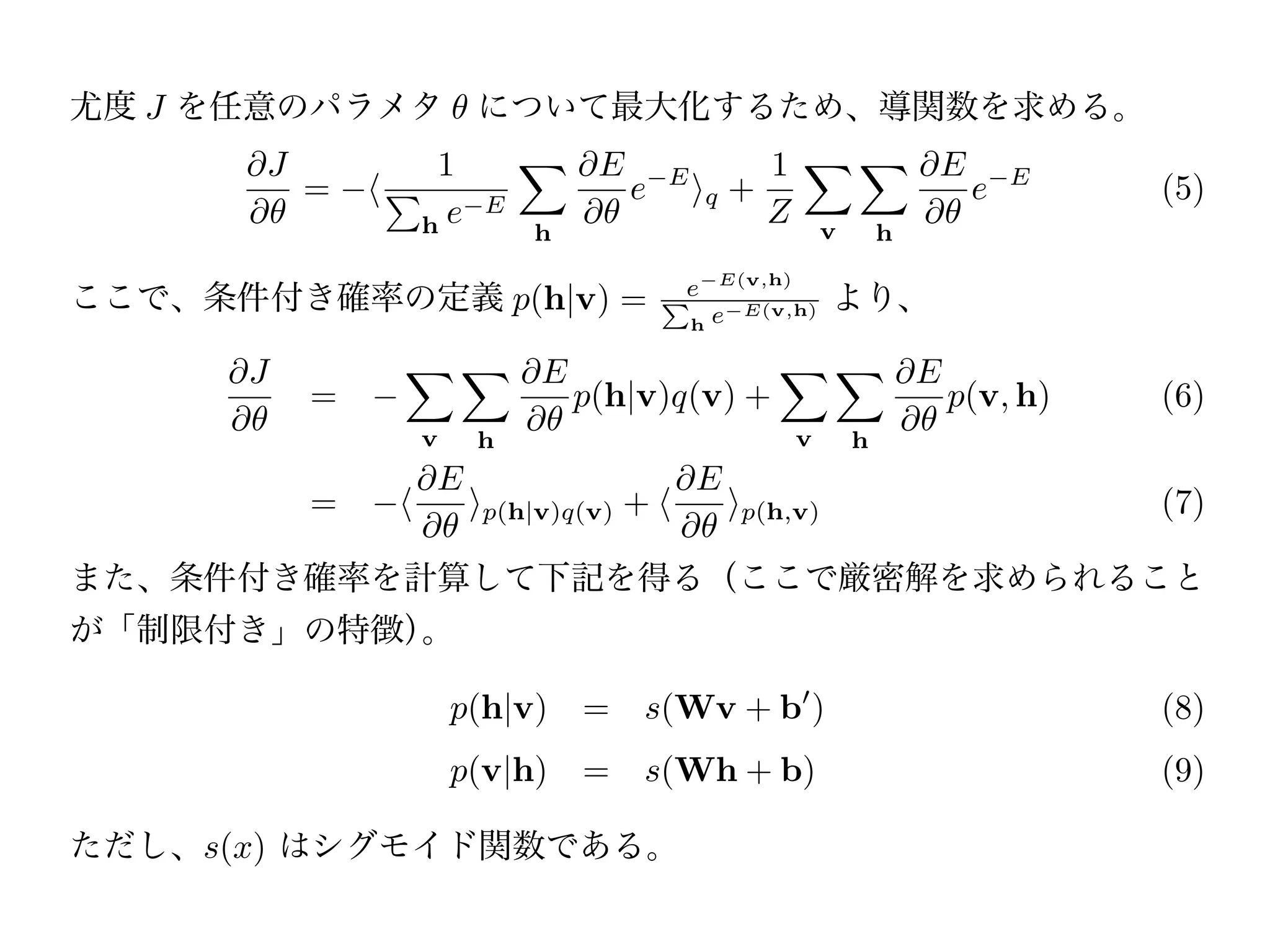 ただし f (v)   q   =   v   f (v)q(v), すなわち                   q   は観測データの確率分布 q(v)
の期待値である。
尤度 J を任意のパラメタ                について最大化するため、導関数を求める。
            J            1            E                   1                    E
                =            E
                                          e   E
                                                      q +                           e   E
                                                                                             (5)
                        he       h
                                                          Z        v       h

ここで、条件付き確率の定義 p(h|v) =                                             より、
                                                      E(v,h)
                                              Pe          E(v,h)
                                                  h   e

        J                        E                                             E
                =                    p(h|v)q(v) +                                  p(v, h)   (6)
                        v    h                                 v       h
                         E                        E
                =            p(h|v)q(v) +                 p(h,v)                             (7)

また、条件付き確率を計算して下記を得る（ここで厳密解を求められること
が「制限付き」の特徴）。

                            p(h|v) = s(Wv + b )                                              (8)
                            p(v|h) = s(Wh + b)                                               (9)

ただし、s(x) はシグモイド関数である。
以上より、RBM は
 