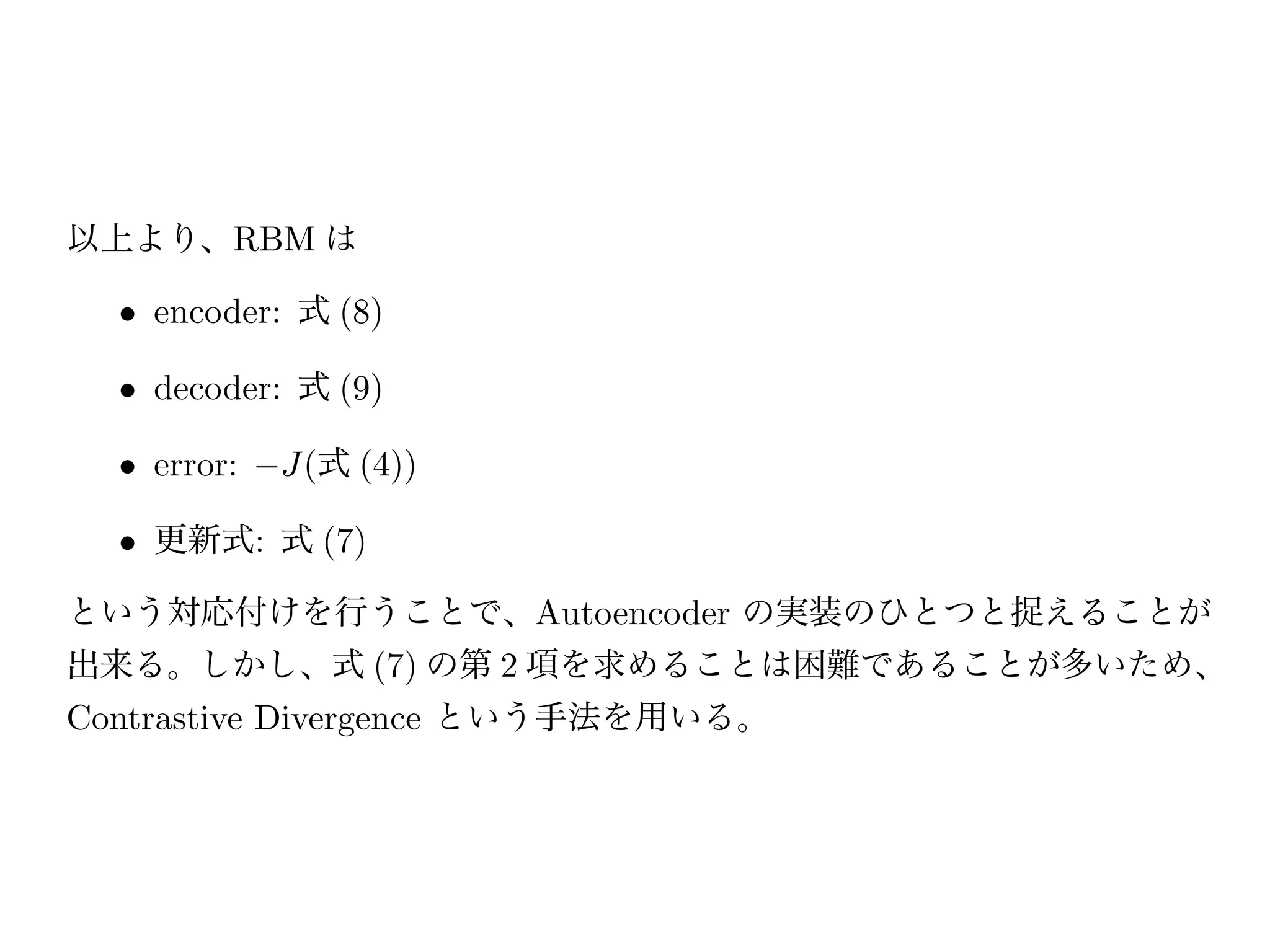 p(h|v)   = s(Wv + b )   (8)
                        p(v|h)   = s(Wh + b)    (9)

ただし、s(x) はシグモイド関数である。
以上より、RBM は

  • encoder: 式 (8)

  • decoder: 式 (9)

  • error:   J(式 (4))

  • 更新式: 式 (7)

という対応付けを行うことで、Autoencoder の実装のひとつと捉えることが
出来る。しかし、式 (7) の第 2 項を求めることは困難であることが多いため、
Contrastive Divergence という手法を用いる。
 