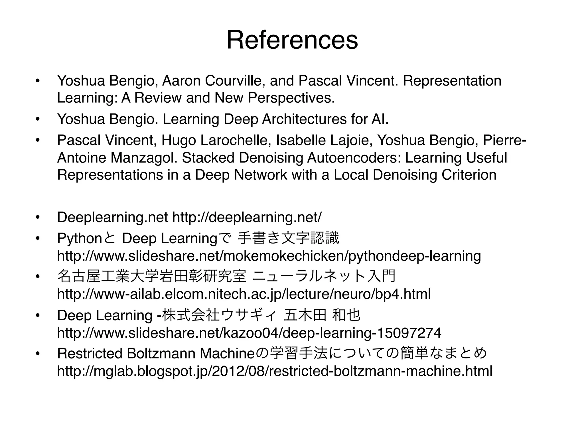 References
•    Yoshua Bengio, Aaron Courville, and Pascal Vincent. Representation
     Learning: A Review and New Perspectives."
•    Yoshua Bengio. Learning Deep Architectures for AI. "
•    Pascal Vincent, Hugo Larochelle, Isabelle Lajoie, Yoshua Bengio, Pierre-
     Antoine Manzagol. Stacked Denoising Autoencoders: Learning Useful
     Representations in a Deep Network with a Local Denoising Criterion"

•    Deeplearning.net http://deeplearning.net/"
•    Pythonと Deep Learningで 手書き文字認識 
     http://www.slideshare.net/mokemokechicken/pythondeep-learning"
•    名古屋工業大学岩田彰研究室 ニューラルネット入門 
     http://www-ailab.elcom.nitech.ac.jp/lecture/neuro/bp4.html"
•    Deep Learning -株式会社ウサギィ 五木田 和也 
     http://www.slideshare.net/kazoo04/deep-learning-15097274"
•    Restricted Boltzmann Machineの学習手法についての簡単なまとめ 
     http://mglab.blogspot.jp/2012/08/restricted-boltzmann-machine.html
 