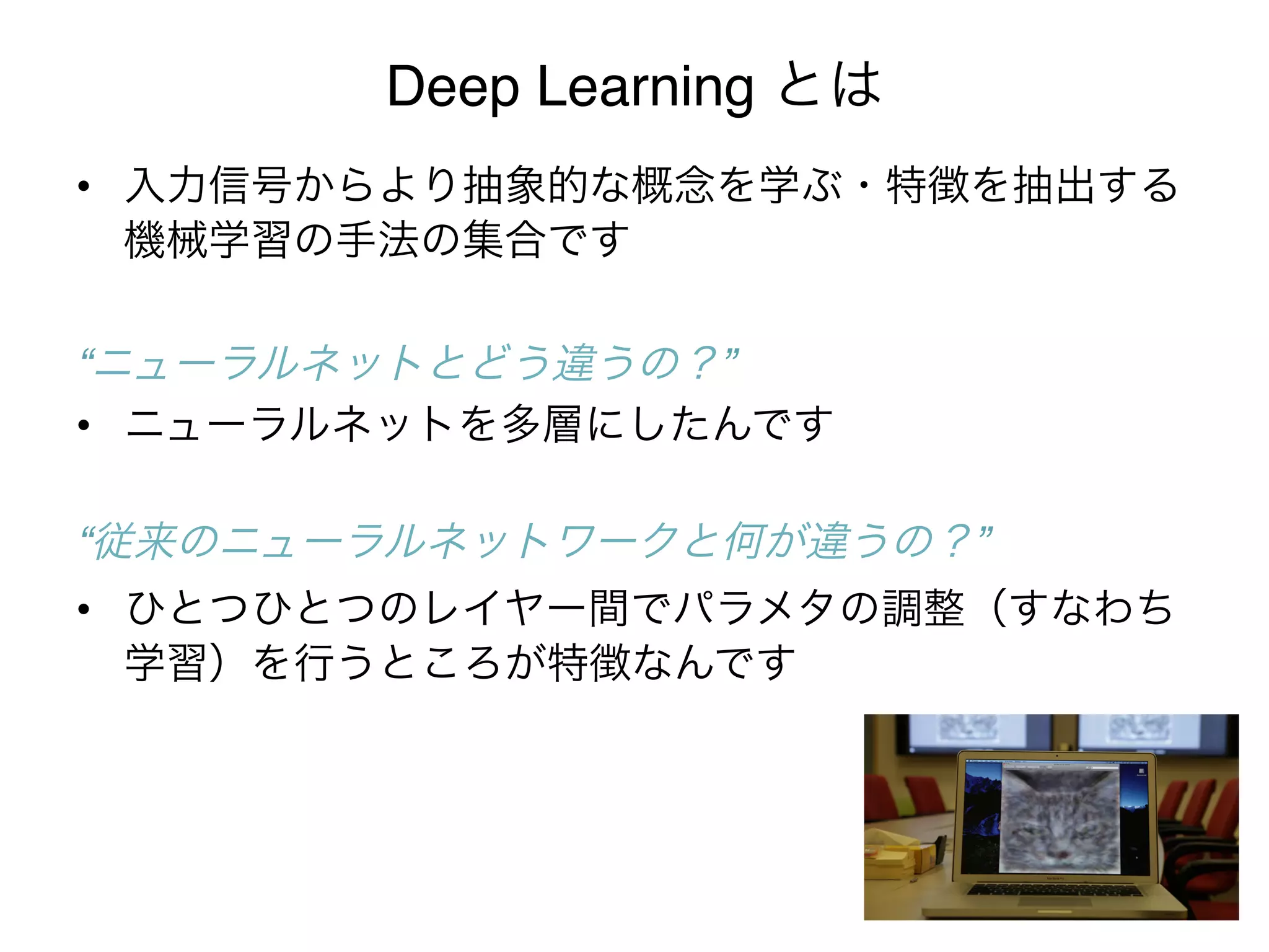 Deep Learning とは
•  入力信号からより抽象的な概念を学ぶ・特徴を抽出する
   機械学習の手法の集合です 
   "
“ニューラルネットとどう違うの？”!
•  ニューラルネットを多層にしたんです 
   "
“従来のニューラルネットワークと何が違うの？”!
•  ひとつひとつのレイヤー間でパラメタの調整（すなわち
   学習）を行うところが特徴なんです
 