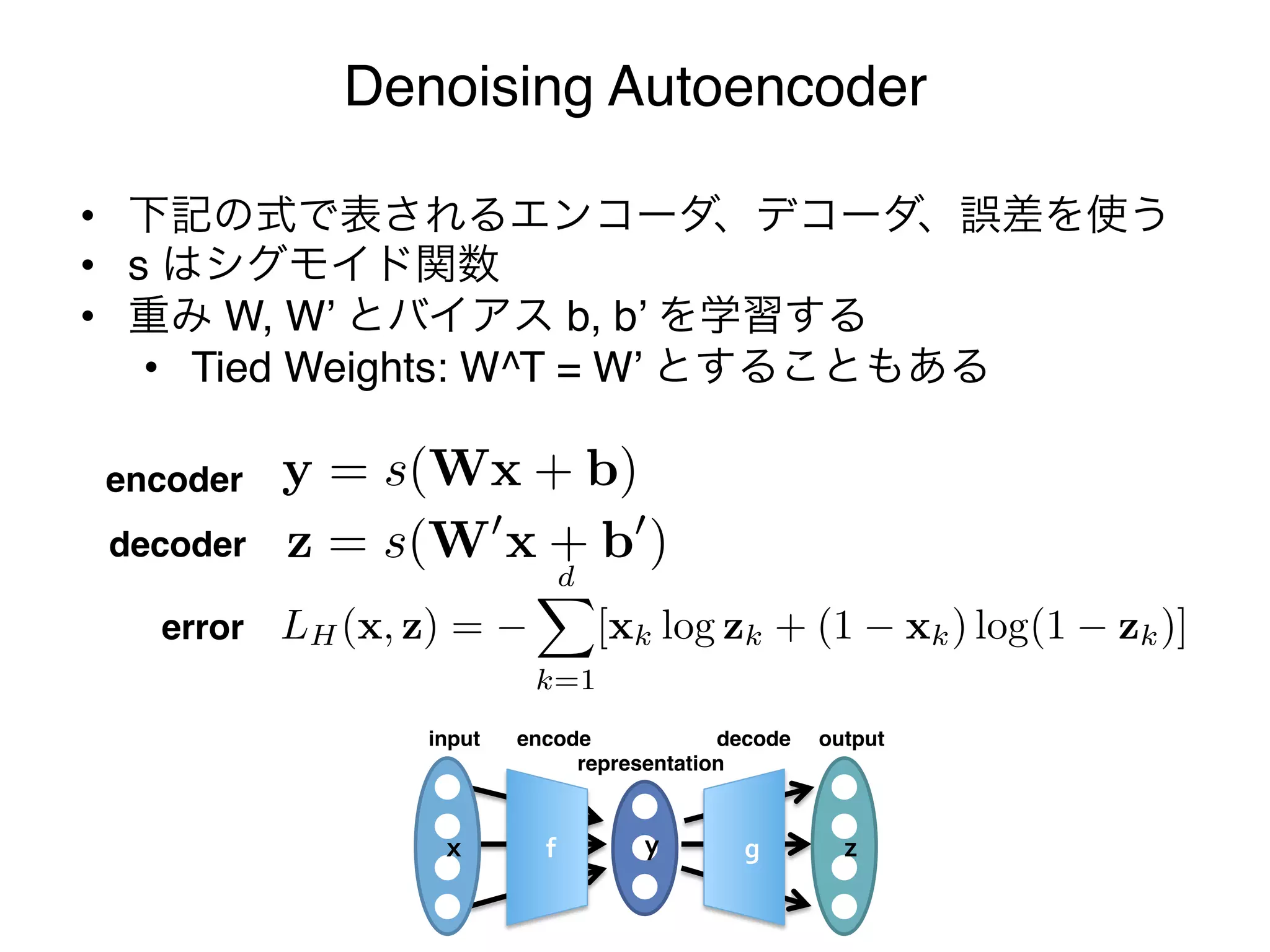 Denoising Autoencoder

     •  下記の式で表されるエンコーダ、デコーダ、誤差を使う"
     •  s はシグモイド関数"
     •  重み W, W’ とバイアス b, b’ を学習する"
         •  Tied Weights: W^T = W’ とすることもある"

       encoder  y = s(Wx + b), z = s(W x + b )
                              y = s(Wx + b), z = s(W x + b )
 s(Wx + b), d = s(W x + b )
       decoder z
                              d
H (x, z) =error LH (x, z) =zk + [xk logxk ) log(1xk ) zk )]
                  [xk log        (1 zk + (1           log(1 zk )]
k log zk + (1k=1 k ) log(1 k=1 k )]
                 x              z
                        input   encode            decode   output
                                     representation



                         x        f        y       g         z
 