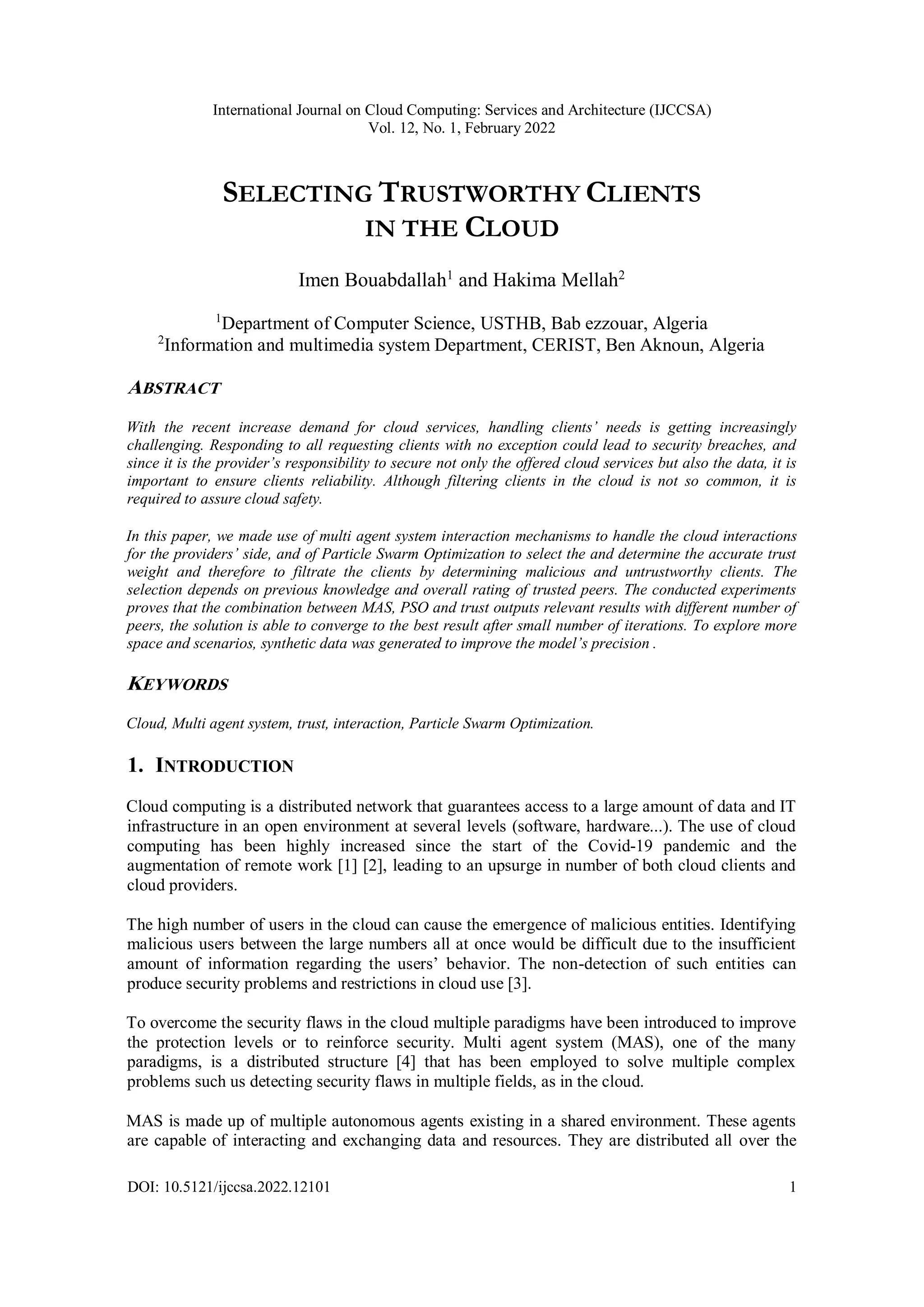 International Journal on Cloud Computing: Services and Architecture (IJCCSA)
Vol. 12, No. 1, February 2022
DOI: 10.5121/ijccsa.2022.12101 1
SELECTING TRUSTWORTHY CLIENTS
IN THE CLOUD
Imen Bouabdallah1
and Hakima Mellah2
1
Department of Computer Science, USTHB, Bab ezzouar, Algeria
2
Information and multimedia system Department, CERIST, Ben Aknoun, Algeria
ABSTRACT
With the recent increase demand for cloud services, handling clients’ needs is getting increasingly
challenging. Responding to all requesting clients with no exception could lead to security breaches, and
since it is the provider’s responsibility to secure not only the offered cloud services but also the data, it is
important to ensure clients reliability. Although filtering clients in the cloud is not so common, it is
required to assure cloud safety.
In this paper, we made use of multi agent system interaction mechanisms to handle the cloud interactions
for the providers’ side, and of Particle Swarm Optimization to select the and determine the accurate trust
weight and therefore to filtrate the clients by determining malicious and untrustworthy clients. The
selection depends on previous knowledge and overall rating of trusted peers. The conducted experiments
proves that the combination between MAS, PSO and trust outputs relevant results with different number of
peers, the solution is able to converge to the best result after small number of iterations. To explore more
space and scenarios, synthetic data was generated to improve the model’s precision .
KEYWORDS
Cloud, Multi agent system, trust, interaction, Particle Swarm Optimization.
1. INTRODUCTION
Cloud computing is a distributed network that guarantees access to a large amount of data and IT
infrastructure in an open environment at several levels (software, hardware...). The use of cloud
computing has been highly increased since the start of the Covid-19 pandemic and the
augmentation of remote work [1] [2], leading to an upsurge in number of both cloud clients and
cloud providers.
The high number of users in the cloud can cause the emergence of malicious entities. Identifying
malicious users between the large numbers all at once would be difficult due to the insufficient
amount of information regarding the users’ behavior. The non-detection of such entities can
produce security problems and restrictions in cloud use [3].
To overcome the security flaws in the cloud multiple paradigms have been introduced to improve
the protection levels or to reinforce security. Multi agent system (MAS), one of the many
paradigms, is a distributed structure [4] that has been employed to solve multiple complex
problems such us detecting security flaws in multiple fields, as in the cloud.
MAS is made up of multiple autonomous agents existing in a shared environment. These agents
are capable of interacting and exchanging data and resources. They are distributed all over the
 